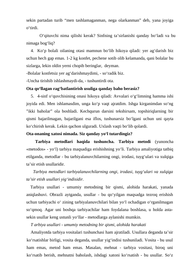 sekin partadan turib “men tashlamaganman, nega olarkanman” deb, yana joyiga
o‘tirdi.
     O‘qituvchi nima qilishi kerak? Sinfning ta’sirlanishi qanday bo‘ladi va bu
nimaga bog‘liq?
4. Ko‘p bolali oilaning otasi mamnun bo‘lib hikoya qiladi: yer ag‘darish biz
uchun hech gap emas. 1-2 kg konfet, pechene sotib olib kelamanda, qani bolalar bu
sizlarga, lekin oldin yerni chopib beringlar,  deyman.
-Bolalar konfetsiz yer ag‘darishmaydimi, - so‘radik biz.
-Uncha tirishib ishlashmaydi-da, - tushuntirdi ota.
Ota qo‘llagan rag‘batlantirish usuliga qanday baho berasiz?
5. 4-sinf o‘quvchisining onasi hikoya qiladi: Avvalari o‘g‘limning hamma ishi
joyida edi. Men ishlamasdim, unga ko‘p vaqt ajratdim. Ishga kirganimdan so‘ng
”ikki baholar” ola boshladi. Kechqurun darsini tekshirsam, topshiriqlarning bir
qismi bajarilmagan, bajarilgani esa iflos, tushunarsiz bo‘lgani uchun uni qayta
ko‘chirish kerak. Lekin qachon ulguradi. Uxlash vaqti bo‘lib qolardi.
Ota-onaning xatosi nimada. Siz qanday yo‘l tutardingiz?
Tarbiya  metodlari  haqida  tushuncha.  Tarbiya  metodi (yunoncha
«metodos» - yo‘l) tarbiya maqsadiga erishishning yo‘li. Tarbiya amaliyotiga tatbiq
etilganda, metodlar - bu tarbiyalanuvchilarning ongi, irodasi, tuyg‘ulari va xulqiga
ta’sir etish usullaridir.
   Tarbiya metodlari tarbiyalanuvchilarning ongi, irodasi, tuyg‘ulari va xulqiga
ta’sir etish usullari yig‘indisidir.
Tarbiya  usullari  -  umumiy  metodning  bir  qismi,  alohida  harakati,  yanada
aniqlashuvi. Obrazli aytganda, usullar - bu qo‘yilgan maqsadga tezroq erishish
uchun tarbiyachi o‘ zining tarbiyalanuvchilari bilan yo‘l ochadigan o‘rganilmagan
so‘qmoq. Agar uni boshqa tarbiyachilar ham foydalana boshlasa, u holda asta-
sekin usullar keng ustunli yo‘llar - metodlarga aylanishi mumkin.
T arbiya usullari - umumiy metodning bir qismi, alohida harakati
Amaliyotda tarbiya vositalari tushunchasi ham ajratiladi. Usullara deganda ta’sir
ko‘rsatishlar birligi, vosita deganda, usullar yig‘indisi tushuniladi. Vosita - bu usul
ham  emas,  metod  ham  emas.  Masalan,  mehnat  -  tarbiya  vositasi,  biroq  uni
ko‘rsatib berish, mehnatni baholash, ishdagi xatoni ko‘rsatish - bu usullar. So‘z
