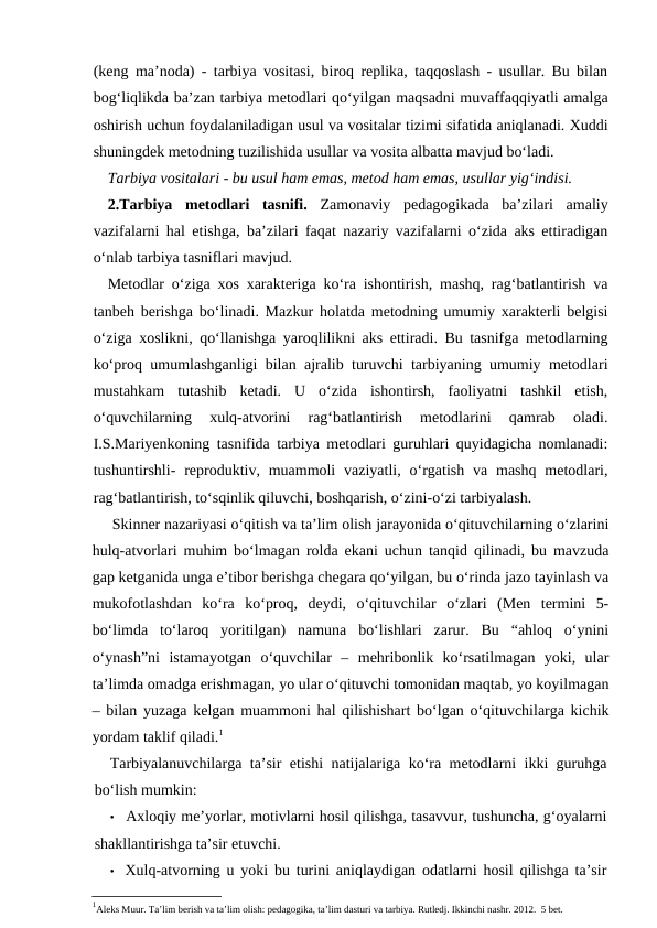 (keng ma’noda) - tarbiya vositasi, biroq replika, taqqoslash - usullar. Bu bilan
bog‘liqlikda ba’zan tarbiya metodlari qo‘yilgan maqsadni muvaffaqqiyatli amalga
oshirish uchun foydalaniladigan usul va vositalar tizimi sifatida aniqlanadi. Xuddi
shuningdek metodning tuzilishida usullar va vosita albatta mavjud bo‘ladi.
Tarbiya vositalari - bu usul ham emas, metod ham emas, usullar yig‘indisi.
2.Tarbiya  metodlari  tasnifi. Zamonaviy  pedagogikada  ba’zilari  amaliy
vazifalarni hal etishga, ba’zilari faqat nazariy vazifalarni o‘zida aks ettiradigan
o‘nlab tarbiya tasniflari mavjud.
Metodlar o‘ziga xos xarakteriga ko‘ra ishontirish, mashq, rag‘batlantirish va
tanbeh berishga bo‘linadi. Mazkur holatda metodning umumiy xarakterli belgisi
o‘ziga xoslikni, qo‘llanishga yaroqlilikni aks ettiradi. Bu tasnifga metodlarning
ko‘proq umumlashganligi bilan ajralib turuvchi tarbiyaning umumiy metodlari
mustahkam  tutashib  ketadi.  U  o‘zida  ishontirsh,  faoliyatni  tashkil  etish,
o‘quvchilarning  xulq-atvorini  rag‘batlantirish  metodlarini  qamrab  oladi.
I.S.Mariyenkoning tasnifida tarbiya metodlari guruhlari quyidagicha nomlanadi:
tushuntirshli-  reproduktiv, muammoli  vaziyatli,  o‘rgatish  va  mashq  metodlari,
rag‘batlantirish, to‘sqinlik qiluvchi, boshqarish, o‘zini-o‘zi tarbiyalash.
Skinner nazariyasi o‘qitish va ta’lim olish jarayonida o‘qituvchilarning o‘zlarini
hulq-atvorlari muhim bo‘lmagan rolda ekani uchun tanqid qilinadi, bu mavzuda
gap ketganida unga e’tibor berishga chegara qo‘yilgan, bu o‘rinda jazo tayinlash va
mukofotlashdan  ko‘ra  ko‘proq,  deydi,  o‘qituvchilar  o‘zlari  (Men  termini  5-
bo‘limda  to‘laroq  yoritilgan)  namuna  bo‘lishlari  zarur.  Bu  “ahloq  o‘ynini
o‘ynash”ni  istamayotgan  o‘quvchilar  –  mehribonlik  ko‘rsatilmagan  yoki,  ular
ta’limda omadga erishmagan, yo ular o‘qituvchi tomonidan maqtab, yo koyilmagan
– bilan yuzaga kelgan muammoni hal qilishishart bo‘lgan o‘qituvchilarga kichik
yordam taklif qiladi.1
Tarbiyalanuvchilarga ta’sir etishi natijalariga ko‘ra metodlarni ikki guruhga
bo‘lish mumkin:
• Axloqiy me’yorlar, motivlarni hosil qilishga, tasavvur, tushuncha, g‘oyalarni
shakllantirishga ta’sir etuvchi.
• Xulq-atvorning u yoki bu turini aniqlaydigan odatlarni hosil qilishga ta’sir
1Aleks Muur. Ta’lim berish va ta’lim olish: pedagogika, ta’lim dasturi va tarbiya. Rutledj. Ikkinchi nashr. 2012.  5 bet.

