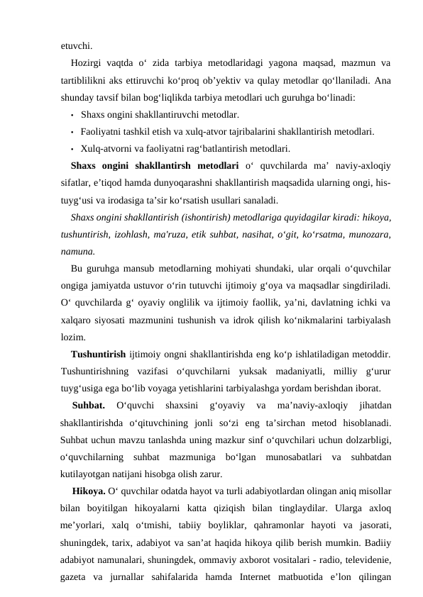 etuvchi.
Hozirgi  vaqtda  o‘  zida  tarbiya  metodlaridagi  yagona  maqsad,  mazmun  va
tartiblilikni aks ettiruvchi ko‘proq ob’yektiv va qulay metodlar qo‘llaniladi. Ana
shunday tavsif bilan bog‘liqlikda tarbiya metodlari uch guruhga bo‘linadi:
• Shaxs ongini shakllantiruvchi metodlar.
• Faoliyatni tashkil etish va xulq-atvor tajribalarini shakllantirish metodlari.
• Xulq-atvorni va faoliyatni rag‘batlantirish metodlari.
Shaxs  ongini  shakllantirsh  metodlari o‘  quvchilarda  ma’  naviy-axloqiy
sifatlar, e’tiqod hamda dunyoqarashni shakllantirish maqsadida ularning ongi, his-
tuyg‘usi va irodasiga ta’sir ko‘rsatish usullari sanaladi.
Shaxs ongini shakllantirish (ishontirish) metodlariga quyidagilar kiradi: hikoya,
tushuntirish, izohlash, ma'ruza, etik suhbat, nasihat, o‘git, ko‘rsatma, munozara,
namuna.
Bu guruhga mansub metodlarning mohiyati shundaki, ular orqali o‘quvchilar
ongiga jamiyatda ustuvor o‘rin tutuvchi ijtimoiy g‘oya va maqsadlar singdiriladi.
O‘ quvchilarda g‘ oyaviy onglilik va ijtimoiy faollik, ya’ni, davlatning ichki va
xalqaro siyosati mazmunini tushunish va idrok qilish ko‘nikmalarini tarbiyalash
lozim.
Tushuntirish ijtimoiy ongni shakllantirishda eng ko‘p ishlatiladigan metoddir.
Tushuntirishning  vazifasi  o‘quvchilarni  yuksak  madaniyatli,  milliy  g‘urur
tuyg‘usiga ega bo‘lib voyaga yetishlarini tarbiyalashga yordam berishdan iborat.
Suhbat. 
O‘quvchi  shaxsini  g‘oyaviy  va  ma’naviy-axloqiy  jihatdan
shakllantirishda  o‘qituvchining  jonli  so‘zi  eng  ta’sirchan  metod  hisoblanadi.
Suhbat uchun mavzu tanlashda uning mazkur sinf o‘quvchilari uchun dolzarbligi,
o‘quvchilarning  suhbat  mazmuniga  bo‘lgan  munosabatlari  va  suhbatdan
kutilayotgan natijani hisobga olish zarur.
Hikoya. O‘ quvchilar odatda hayot va turli adabiyotlardan olingan aniq misollar
bilan  boyitilgan  hikoyalarni  katta  qiziqish  bilan  tinglaydilar.  Ularga  axloq
me’yorlari,  xalq  o‘tmishi,  tabiiy  boyliklar,  qahramonlar  hayoti  va  jasorati,
shuningdek, tarix, adabiyot va san’at haqida hikoya qilib berish mumkin. Badiiy
adabiyot namunalari, shuningdek, ommaviy axborot vositalari - radio, televidenie,
gazeta  va  jurnallar  sahifalarida  hamda  Internet  matbuotida  e’lon  qilingan
