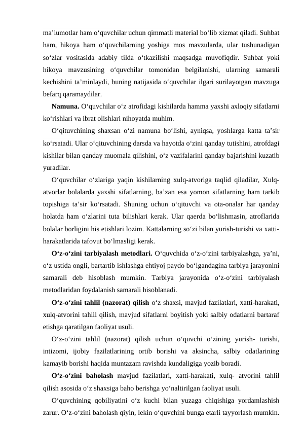 ma’lumotlar ham o‘quvchilar uchun qimmatli material bo‘lib xizmat qiladi. Suhbat
ham, hikoya ham o‘quvchilarning yoshiga mos mavzularda, ular tushunadigan
so‘zlar  vositasida  adabiy tilda o‘tkazilishi  maqsadga  muvofiqdir. Suhbat  yoki
hikoya  mavzusining  o‘quvchilar  tomonidan  belgilanishi,  ularning  samarali
kechishini ta’minlaydi, buning natijasida o‘quvchilar ilgari surilayotgan mavzuga
befarq qaramaydilar.
Namuna. O‘quvchilar o‘z atrofidagi kishilarda hamma yaxshi axloqiy sifatlarni
ko‘rishlari va ibrat olishlari nihoyatda muhim.
O‘qituvchining shaxsan o‘zi namuna bo‘lishi, ayniqsa, yoshlarga katta ta’sir
ko‘rsatadi. Ular o‘qituvchining darsda va hayotda o‘zini qanday tutishini, atrofdagi
kishilar bilan qanday muomala qilishini, o‘z vazifalarini qanday bajarishini kuzatib
yuradilar.
O‘quvchilar o‘zlariga yaqin kishilarning xulq-atvoriga taqlid qiladilar, Xulq-
atvorlar bolalarda yaxshi sifatlarning, ba’zan esa yomon sifatlarning ham tarkib
topishiga ta’sir ko‘rsatadi. Shuning uchun o‘qituvchi va ota-onalar har qanday
holatda ham o‘zlarini tuta bilishlari kerak. Ular qaerda bo‘lishmasin, atroflarida
bolalar borligini his etishlari lozim. Kattalarning so‘zi bilan yurish-turishi va xatti-
harakatlarida tafovut bo‘lmasligi kerak.
O‘z-o‘zini tarbiyalash metodlari. O‘quvchida o‘z-o‘zini tarbiyalashga, ya’ni,
o‘z ustida ongli, bartartib ishlashga ehtiyoj paydo bo‘lgandagina tarbiya jarayonini
samarali  deb  hisoblash  mumkin.  Tarbiya  jarayonida  o‘z-o‘zini  tarbiyalash
metodlaridan foydalanish samarali hisoblanadi.
O‘z-o‘zini tahlil (nazorat) qilish o‘z shaxsi, mavjud fazilatlari, xatti-harakati,
xulq-atvorini tahlil qilish, mavjud sifatlarni boyitish yoki salbiy odatlarni bartaraf
etishga qaratilgan faoliyat usuli.
O‘z-o‘zini  tahlil  (nazorat)  qilish  uchun  o‘quvchi  o‘zining  yurish-  turishi,
intizomi,  ijobiy  fazilatlarining  ortib  borishi  va  aksincha,  salbiy  odatlarining
kamayib borishi haqida muntazam ravishda kundaligiga yozib boradi.
O‘z-o‘zini  baholash mavjud  fazilatlari,  xatti-harakati,  xulq-  atvorini  tahlil
qilish asosida o‘z shaxsiga baho berishga yo‘naltirilgan faoliyat usuli.
O‘quvchining qobiliyatini o‘z kuchi bilan yuzaga chiqishiga yordamlashish
zarur. O‘z-o‘zini baholash qiyin, lekin o‘quvchini bunga etarli tayyorlash mumkin.
