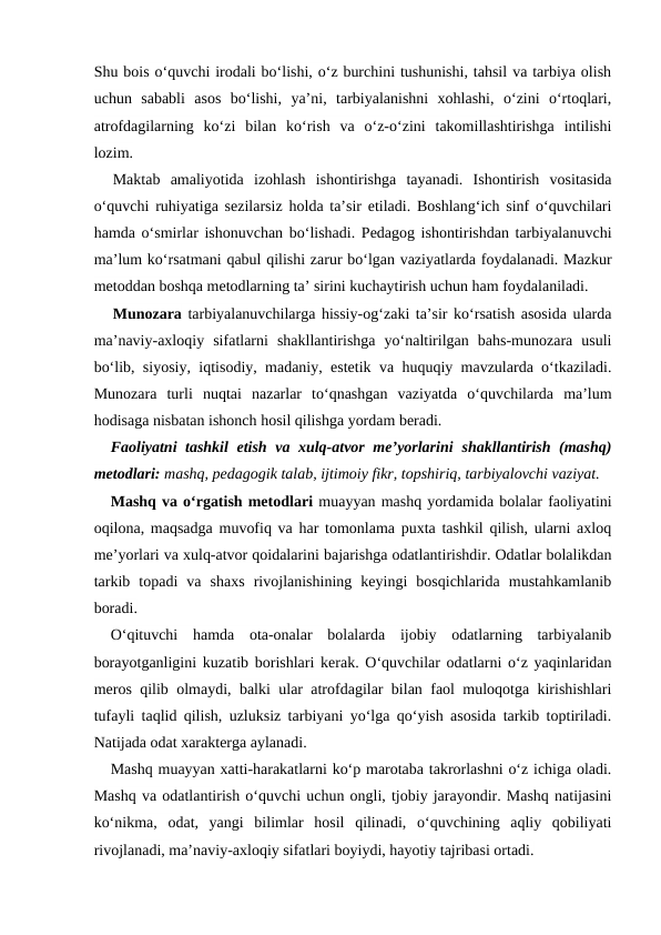 Shu bois o‘quvchi irodali bo‘lishi, o‘z burchini tushunishi, tahsil va tarbiya olish
uchun  sababli  asos  bo‘lishi,  ya’ni,  tarbiyalanishni  xohlashi,  o‘zini  o‘rtoqlari,
atrofdagilarning  ko‘zi  bilan  ko‘rish  va  o‘z-o‘zini  takomillashtirishga  intilishi
lozim.
Maktab  amaliyotida  izohlash  ishontirishga  tayanadi.  Ishontirish  vositasida
o‘quvchi ruhiyatiga sezilarsiz holda ta’sir etiladi. Boshlang‘ich sinf o‘quvchilari
hamda o‘smirlar ishonuvchan bo‘lishadi. Pedagog ishontirishdan tarbiyalanuvchi
ma’lum ko‘rsatmani qabul qilishi zarur bo‘lgan vaziyatlarda foydalanadi. Mazkur
metoddan boshqa metodlarning ta’ sirini kuchaytirish uchun ham foydalaniladi.
Munozara tarbiyalanuvchilarga hissiy-og‘zaki ta’sir ko‘rsatish asosida ularda
ma’naviy-axloqiy  sifatlarni  shakllantirishga  yo‘naltirilgan  bahs-munozara  usuli
bo‘lib, siyosiy, iqtisodiy, madaniy, estetik va huquqiy mavzularda o‘tkaziladi.
Munozara  turli  nuqtai  nazarlar  to‘qnashgan  vaziyatda  o‘quvchilarda  ma’lum
hodisaga nisbatan ishonch hosil qilishga yordam beradi.
Faoliyatni tashkil etish va xulq-atvor me’yorlarini shakllantirish (mashq)
metodlari: mashq, pedagogik talab, ijtimoiy fikr, topshiriq, tarbiyalovchi vaziyat.
Mashq va o‘rgatish metodlari muayyan mashq yordamida bolalar faoliyatini
oqilona, maqsadga muvofiq va har tomonlama puxta tashkil qilish, ularni axloq
me’yorlari va xulq-atvor qoidalarini bajarishga odatlantirishdir. Odatlar bolalikdan
tarkib  topadi  va  shaxs  rivojlanishining  keyingi  bosqichlarida  mustahkamlanib
boradi.
O‘qituvchi  hamda  ota-onalar  bolalarda  ijobiy  odatlarning  tarbiyalanib
borayotganligini kuzatib borishlari kerak. O‘quvchilar odatlarni o‘z yaqinlaridan
meros qilib olmaydi, balki ular atrofdagilar bilan faol muloqotga kirishishlari
tufayli taqlid qilish, uzluksiz tarbiyani yo‘lga qo‘yish asosida tarkib toptiriladi.
Natijada odat xarakterga aylanadi.
Mashq muayyan xatti-harakatlarni ko‘p marotaba takrorlashni o‘z ichiga oladi.
Mashq va odatlantirish o‘quvchi uchun ongli, tjobiy jarayondir. Mashq natijasini
ko‘nikma,  odat,  yangi  bilimlar  hosil  qilinadi,  o‘quvchining  aqliy  qobiliyati
rivojlanadi, ma’naviy-axloqiy sifatlari boyiydi, hayotiy tajribasi ortadi.
