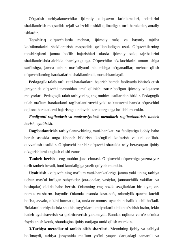 O‘rgatish  tarbiyalanuvchilar  ijtimoiy  xulq-atvor  ko‘nikmalari,  odatlarini
shakllantirish maqsadida rejali va izchil tashkil qilinadigan turli harakatlar, amaliy
ishlardir.
Topshiriq 
o‘quvchilarda  mehnat,  ijtimoiy  xulq  va  hayotiy  tajriba
ko‘nikmalarini  shakllantirish  maqsadida  qo‘llaniladigan  usul.  O‘quvchilarning
topshiriqlarni  jamoa  bo‘lib  bajarishlari  ularda  ijtimoiy  xulq  tajribalarini
shakllantirishda alohida ahamiyatga ega. O‘quvchilar o‘z kuchlarini umum ishiga
sarflashga,  jamoa  uchun  mas’uliyatni  his  etishga  o‘rganadilar,  mehnat  qilish
o‘quvchilarning harakatlarini shakllantiradi, mustahkamlaydi.
Pedagogik talab turli xatti-harakatlarni bajarish hamda faoliyatda ishtirok etish
jarayonida o‘quvchi tomonidan amal qilinishi zarur bo‘lgan ijtimoiy xulq-atvor
me’yorlari. Pedagogik talab tarbiyaning eng muhim usullaridan biridir. Pedagogik
talab ma’lum harakatlarni rag‘batlantiruvchi yoki to‘xtatuvchi hamda o‘quvchini
oqilona harakatlarni bajarishga undovchi xarakterga ega bo‘lishi mumkin.
Faoliyatni rag‘batlash va motivatsiyalash metodlari: rag‘batlantirish, tanbeh
berish, uyaltirish.
Rag‘batlantirish tarbiyalanuvchining xatti-harakati va faoliyatiga ijobiy baho
berish  asosida  unga  ishonch  bildirish,  ko‘ngilini  ko‘tarish  va  uni  qo‘llab-
quvvatlash usulidir. O‘qituvchi har bir o‘quvchi shaxsida ro‘y berayotgan ijobiy
o‘zgarishlarni anglash olishi zarur.
Tanbeh berish - eng muhim jazo chorasi. O‘qituvchi o‘quvchiga yuzma-yuz
turib tanbeh beradi, buni kundaligiga yozib qo‘yish mumkin.
Uyaltirish - o‘quvchining ma’lum xatti-harakatlariga jamoa yoki uning tarbiya
uchun mas’ul bo‘lgan subyektlar (ota-onalar, vasiylar, jamoatchilik vakillari va
boshqalar) oldida baho berish. Odamning eng nozik sezgilaridan biri uyat, or-
nomus va sharm- hayodir. Odamda insonda izzat-nafs, odamiylik qancha kuchli
bo‘lsa, avvalo, o‘zini hurmat qilsa, unda or-nomus, uyat shunchalik kuchli bo‘ladi.
Bolalarni tarbiyalashda shu his-tuyg‘ularni ehtiyotkorlik bilan o‘stirish lozim, lekin
hadeb uyaltiraverish va qizirtiraverish yaramaydi. Bundan oqilona va o‘z o‘rnida
foydalanish kerak, shundagina ijobiy natijaga umid qilish mumkin.
3.Tarbiya metodlarini tanlab olish shartlari. Metodning ijobiy va salbiysi
bo‘lmaydi,  tarbiya  jarayonida  ma’lum  yo‘lni  yuqori  darajadagi  samarali  va
