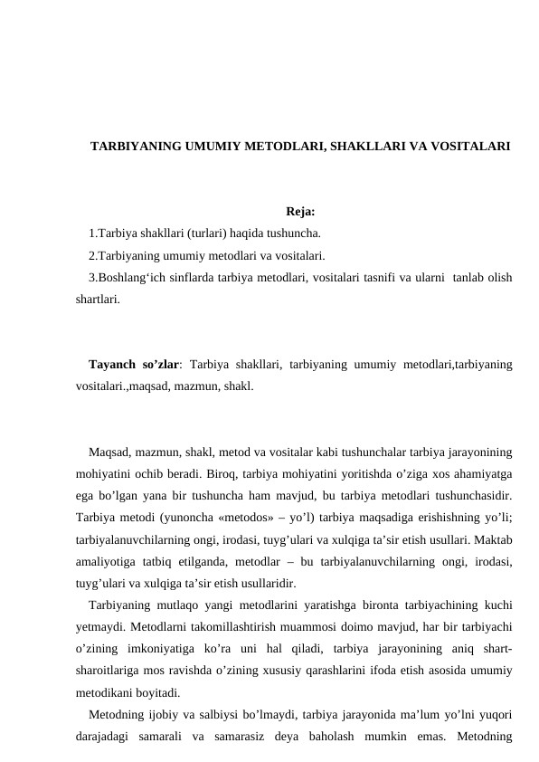 TARBIYANING UMUMIY METODLARI, SHAKLLARI VA VOSITALARI
Reja:
1.Tarbiya shakllari (turlari) haqida tushuncha. 
2.Tarbiyaning umumiy metodlari va vositalari. 
3.Boshlang‘ich sinflarda tarbiya metodlari, vositalari tasnifi va ularni  tanlab olish
shartlari.
Tayanch so’zlar:  Tarbiya shakllari, tarbiyaning umumiy metodlari,tarbiyaning
vositalari.,maqsad, mazmun, shakl.
Maqsad, mazmun, shakl, metod va vositalar kabi tushunchalar tarbiya jarayonining
mohiyatini ochib beradi. Biroq, tarbiya mohiyatini yoritishda o’ziga xos ahamiyatga
ega bo’lgan yana bir tushuncha ham mavjud, bu tarbiya metodlari tushunchasidir.
Tarbiya metodi (yunoncha «metodos» – yo’l) tarbiya maqsadiga erishishning yo’li;
tarbiyalanuvchilarning ongi, irodasi, tuyg’ulari va xulqiga ta’sir etish usullari. Maktab
amaliyotiga  tatbiq  etilganda,  metodlar  –  bu  tarbiyalanuvchilarning  ongi,  irodasi,
tuyg’ulari va xulqiga ta’sir etish usullaridir.
Tarbiyaning mutlaqo yangi metodlarini yaratishga bironta tarbiyachining kuchi
yetmaydi. Metodlarni takomillashtirish muammosi doimo mavjud, har bir tarbiyachi
o’zining  imkoniyatiga  ko’ra  uni  hal  qiladi,  tarbiya  jarayonining  aniq  shart-
sharoitlariga mos ravishda o’zining xususiy qarashlarini ifoda etish asosida umumiy
metodikani boyitadi.
Metodning ijobiy va salbiysi bo’lmaydi, tarbiya jarayonida ma’lum yo’lni yuqori
darajadagi  samarali  va  samarasiz  deya  baholash  mumkin  emas.  Metodning
