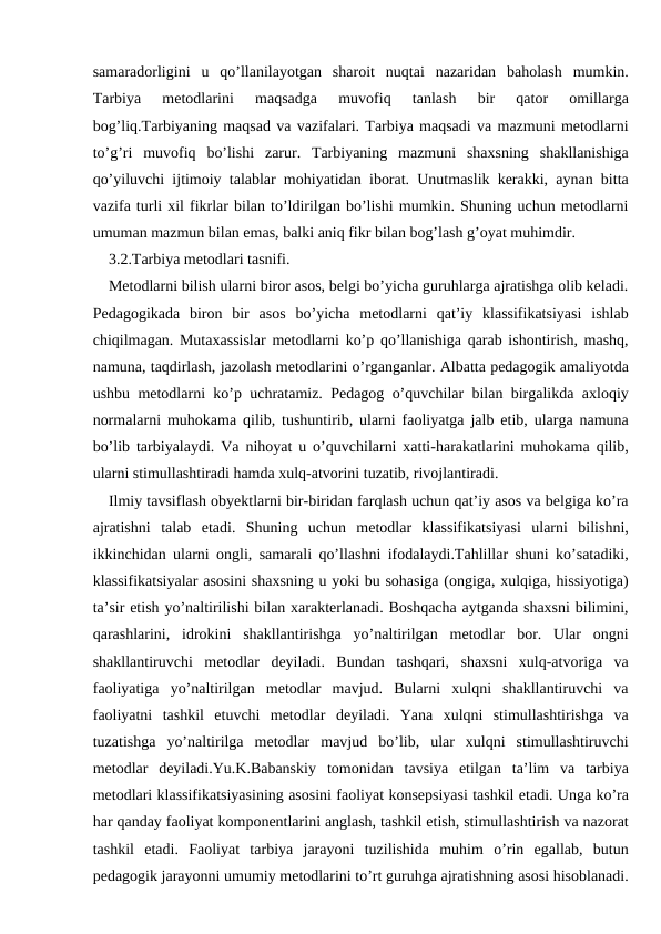 samaradorligini  u  qo’llanilayotgan  sharoit  nuqtai  nazaridan  baholash  mumkin.
Tarbiya  metodlarini  maqsadga  muvofiq  tanlash  bir  qator  omillarga
bog’liq.Tarbiyaning maqsad va vazifalari. Tarbiya maqsadi va mazmuni metodlarni
to’g’ri  muvofiq  bo’lishi  zarur.  Tarbiyaning  mazmuni  shaxsning  shakllanishiga
qo’yiluvchi ijtimoiy talablar mohiyatidan iborat. Unutmaslik kerakki, aynan bitta
vazifa turli xil fikrlar bilan to’ldirilgan bo’lishi mumkin. Shuning uchun metodlarni
umuman mazmun bilan emas, balki aniq fikr bilan bog’lash g’oyat muhimdir.
3.2.Tarbiya metodlari tasnifi.
Metodlarni bilish ularni biror asos, belgi bo’yicha guruhlarga ajratishga olib keladi.
Pedagogikada  biron  bir  asos  bo’yicha  metodlarni  qat’iy  klassifikatsiyasi  ishlab
chiqilmagan. Mutaxassislar metodlarni ko’p qo’llanishiga qarab ishontirish, mashq,
namuna, taqdirlash, jazolash metodlarini o’rganganlar. Albatta pedagogik amaliyotda
ushbu metodlarni ko’p uchratamiz. Pedagog o’quvchilar bilan birgalikda axloqiy
normalarni muhokama qilib, tushuntirib, ularni faoliyatga jalb etib, ularga namuna
bo’lib tarbiyalaydi. Va nihoyat u o’quvchilarni xatti-harakatlarini muhokama qilib,
ularni stimullashtiradi hamda xulq-atvorini tuzatib, rivojlantiradi.
Ilmiy tavsiflash obyektlarni bir-biridan farqlash uchun qat’iy asos va belgiga ko’ra
ajratishni  talab  etadi.  Shuning  uchun  metodlar  klassifikatsiyasi  ularni  bilishni,
ikkinchidan ularni ongli, samarali qo’llashni ifodalaydi.Tahlillar shuni ko’satadiki,
klassifikatsiyalar asosini shaxsning u yoki bu sohasiga (ongiga, xulqiga, hissiyotiga)
ta’sir etish yo’naltirilishi bilan xarakterlanadi. Boshqacha aytganda shaxsni bilimini,
qarashlarini,  idrokini  shakllantirishga  yo’naltirilgan  metodlar  bor.  Ular  ongni
shakllantiruvchi  metodlar  deyiladi.  Bundan  tashqari,  shaxsni  xulq-atvoriga  va
faoliyatiga  yo’naltirilgan  metodlar  mavjud.  Bularni  xulqni  shakllantiruvchi  va
faoliyatni  tashkil  etuvchi  metodlar  deyiladi.  Yana  xulqni  stimullashtirishga  va
tuzatishga  yo’naltirilga  metodlar  mavjud  bo’lib,  ular  xulqni  stimullashtiruvchi
metodlar  deyiladi.Yu.K.Babanskiy  tomonidan  tavsiya  etilgan  ta’lim  va  tarbiya
metodlari klassifikatsiyasining asosini faoliyat konsepsiyasi tashkil etadi. Unga ko’ra
har qanday faoliyat komponentlarini anglash, tashkil etish, stimullashtirish va nazorat
tashkil  etadi.  Faoliyat  tarbiya  jarayoni  tuzilishida  muhim  o’rin  egallab,  butun
pedagogik jarayonni umumiy metodlarini to’rt guruhga ajratishning asosi hisoblanadi.
