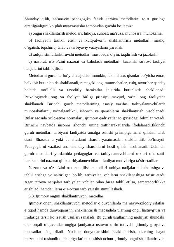 Shunday  qilib,  an’anaviy  pedagogika  fanida  tarbiya  metodlarini  to’rt  guruhga
ajratilganligini ko’plab mutaxassislar tomonidan guvohi bo’lamiz:
a) ongni shakllantirish metodlari: hikoya, suhbat, ma’ruza, munozara, muhokama;
b)  faoliyatni  tashkil  etish  va  xulq-atvorni  shakllantirish  metodlari:  mashq,
o’rgatish, topshiriq, talab va tarbiyaviy vaziyatlarni yaratish;
d) xulqni stimullashtiruvchi metodlar: musobaqa, o’yin, taqdirlash va jazolash;
e) nazorat, o’z-o’zini nazorat va baholash metodlari: kuzatish, so’rov, faoliyat
natijalarini tahlil qilish.
Metodlarni guruhlar bo’yicha ajratish mumkin, lekin shaxs qismlar bo’yicha emas,
balki bir butun holda shakllanadi, nimagaki ong, munosabatlar, xulq, atvor har qanday
holatda  mo’ljalli  va  tasodifiy  harakatlar  ta’sirida  butunlikda  shakllanadi.
Psixologiyada  ong  va  faoliyat  birligi  prinsipi  mavjud,  ya’ni  ong  faoliyatda
shakllanadi.  Birinchi  guruh  metodlarining  asosiy  vazifasi  tarbiyalanuvchilarda
munosabatlarni, yo’nalganlikni, ishonch va qarashlarni  shakllantirish hisoblanadi.
Bular asosida xulq-atvor normalari, ijtimoiy qadriyatlar to’g’risidagi bilimlar yotadi.
Birinchi  navbatda  insonni  ishonchi  uning  xattiharakatlarida  ifodalanadi.Ikkinchi
guruh metodlari tarbiyani faoliyatda amalga oshishi prinsipiga amal qilishni talab
etadi. Shaxsda  u yoki  bu sifatlarni  sharoit  yaratmasdan  shakllantirib bo’lmaydi.
Pedagoglarni vazifasi ana shunday sharoitlarni hosil qilish hisoblanadi. Uchinchi
guruh  metodlari  yordamida  pedagoglar  va  tarbiyalanuvchilarni  o’zlari  o’z  xatti-
harakatlarini nazorat qilib, tarbiyalanuvchilarni faoliyat motivlariga ta’sir etadilar.
Nazorat va o’z-o’zini nazorat qilish metodlari tarbiya natijalarini baholashga va
tahlil etishga yo’naltirilgan bo’lib, tarbiyalanuvchilarni shakllanashiga ta’sir etadi.
Agar tarbiya natijalari tarbiyalanuvchilar bilan birga tahlil etilsa, samaradorlilikka
erishiladi hamda ularni o’z-o’zini tarbiyalashi stimullashadi.
3.3. Ijtimoiy ongini shakllantiruvchi metodlar.
Ijtimoiy ongni shakllantiruvchi metodlar o’quvchilarda ma’naviy-axloqiy sifatlar,
e’tiqod hamda dunyoqarashni shakllantirish maqsadida ularning ongi, histuyg’usi va
irodasiga ta’sir ko’rsatish usullari sanaladi. Bu guruh usullarining mohiyati shundaki,
ular orqali o’quvchilar ongiga jamiyatda ustuvor o’rin tutuvchi ijtimoiy g’oya va
maqsadlar  singdiriladi.  Yoshlar  dunyoqarashini  shakllantirish,  ularning  hayot
mazmunini tushunib olishlariga ko’maklashish uchun ijtimoiy ongni shakllantiruvchi
