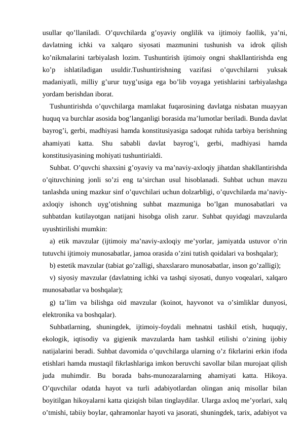 usullar  qo’llaniladi.  O’quvchilarda  g’oyaviy  onglilik  va  ijtimoiy  faollik,  ya’ni,
davlatning  ichki  va  xalqaro  siyosati  mazmunini  tushunish  va  idrok  qilish
ko’nikmalarini tarbiyalash lozim. Tushuntirish ijtimoiy ongni shakllantirishda eng
ko’p  ishlatiladigan  usuldir.Tushuntirishning  vazifasi  o’quvchilarni  yuksak
madaniyatli, milliy g’urur tuyg’usiga ega bo’lib voyaga yetishlarini tarbiyalashga
yordam berishdan iborat.
Tushuntirishda o’quvchilarga mamlakat fuqarosining davlatga nisbatan muayyan
huquq va burchlar asosida bog’langanligi borasida ma’lumotlar beriladi. Bunda davlat
bayrog’i, gerbi, madhiyasi hamda konstitusiyasiga sadoqat ruhida tarbiya berishning
ahamiyati  katta.  Shu  sababli  davlat  bayrog’i,  gerbi,  madhiyasi  hamda
konstitusiyasining mohiyati tushuntirialdi.
Suhbat. O’quvchi shaxsini g’oyaviy va ma’naviy-axloqiy jihatdan shakllantirishda
o’qituvchining  jonli  so’zi  eng ta’sirchan  usul  hisoblanadi.  Suhbat  uchun  mavzu
tanlashda uning mazkur sinf o’quvchilari uchun dolzarbligi, o’quvchilarda ma’naviy-
axloqiy  ishonch  uyg’otishning  suhbat  mazmuniga  bo’lgan  munosabatlari  va
suhbatdan kutilayotgan natijani hisobga olish zarur. Suhbat quyidagi mavzularda
uyushtirilishi mumkin:
a) etik mavzular (ijtimoiy ma’naviy-axloqiy me’yorlar, jamiyatda ustuvor o’rin
tutuvchi ijtimoiy munosabatlar, jamoa orasida o’zini tutish qoidalari va boshqalar);
b) estetik mavzular (tabiat go’zalligi, shaxslararo munosabatlar, inson go’zalligi);
v) siyosiy mavzular (davlatning ichki va tashqi siyosati, dunyo voqealari, xalqaro
munosabatlar va boshqalar);
g)  ta’lim  va bilishga  oid  mavzular  (koinot, hayvonot  va o’simliklar  dunyosi,
elektronika va boshqalar).
Suhbatlarning,  shuningdek,  ijtimoiy-foydali  mehnatni  tashkil  etish,  huquqiy,
ekologik,  iqtisodiy  va  gigienik  mavzularda  ham  tashkil  etilishi  o’zining  ijobiy
natijalarini beradi. Suhbat davomida o’quvchilarga ularning o’z fikrlarini erkin ifoda
etishlari hamda mustaqil fikrlashlariga imkon beruvchi savollar bilan murojaat qilish
juda  muhimdir.  Bu  borada  bahs-munozaralarning  ahamiyati  katta.  Hikoya.
O’quvchilar  odatda  hayot  va  turli  adabiyotlardan  olingan  aniq  misollar  bilan
boyitilgan hikoyalarni katta qiziqish bilan tinglaydilar. Ularga axloq me’yorlari, xalq
o’tmishi, tabiiy boylar, qahramonlar hayoti va jasorati, shuningdek, tarix, adabiyot va
