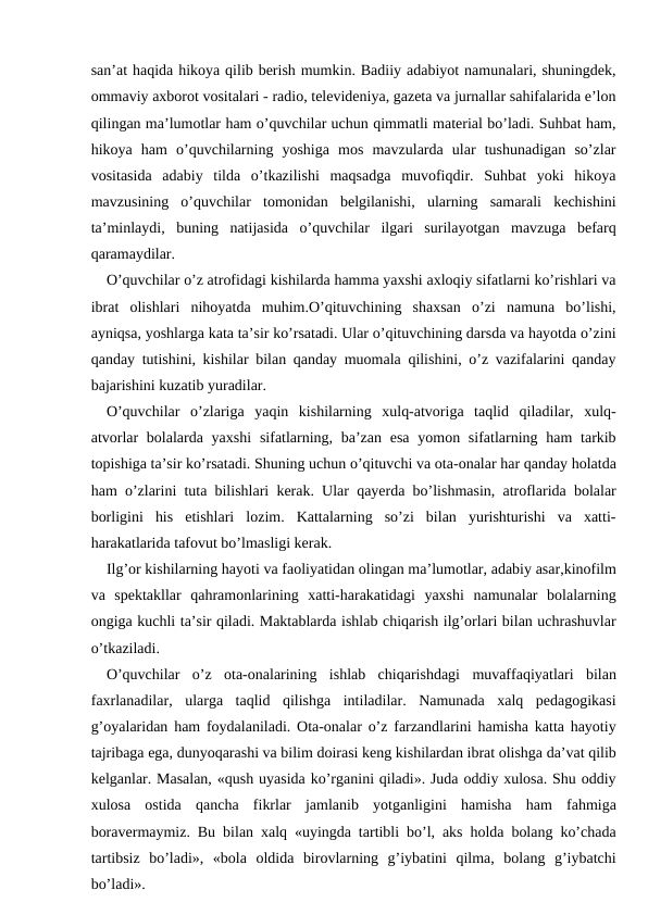 san’at haqida hikoya qilib berish mumkin. Badiiy adabiyot namunalari, shuningdek,
ommaviy axborot vositalari - radio, televideniya, gazeta va jurnallar sahifalarida e’lon
qilingan ma’lumotlar ham o’quvchilar uchun qimmatli material bo’ladi. Suhbat ham,
hikoya  ham  o’quvchilarning  yoshiga  mos  mavzularda  ular  tushunadigan  so’zlar
vositasida  adabiy  tilda  o’tkazilishi  maqsadga  muvofiqdir.  Suhbat  yoki  hikoya
mavzusining  o’quvchilar  tomonidan  belgilanishi,  ularning  samarali  kechishini
ta’minlaydi,  buning  natijasida  o’quvchilar  ilgari  surilayotgan  mavzuga  befarq
qaramaydilar.
O’quvchilar o’z atrofidagi kishilarda hamma yaxshi axloqiy sifatlarni ko’rishlari va
ibrat  olishlari  nihoyatda  muhim.O’qituvchining  shaxsan  o’zi  namuna  bo’lishi,
ayniqsa, yoshlarga kata ta’sir ko’rsatadi. Ular o’qituvchining darsda va hayotda o’zini
qanday tutishini, kishilar bilan qanday muomala qilishini, o’z vazifalarini qanday
bajarishini kuzatib yuradilar.
O’quvchilar  o’zlariga  yaqin  kishilarning  xulq-atvoriga  taqlid  qiladilar,  xulq-
atvorlar  bolalarda yaxshi  sifatlarning, ba’zan esa  yomon sifatlarning ham  tarkib
topishiga ta’sir ko’rsatadi. Shuning uchun o’qituvchi va ota-onalar har qanday holatda
ham o’zlarini tuta bilishlari kerak. Ular qayerda bo’lishmasin, atroflarida bolalar
borligini  his  etishlari  lozim.  Kattalarning  so’zi  bilan  yurishturishi  va  xatti-
harakatlarida tafovut bo’lmasligi kerak.
Ilg’or kishilarning hayoti va faoliyatidan olingan ma’lumotlar, adabiy asar,kinofilm
va  spektakllar  qahramonlarining  xatti-harakatidagi  yaxshi  namunalar  bolalarning
ongiga kuchli ta’sir qiladi. Maktablarda ishlab chiqarish ilg’orlari bilan uchrashuvlar
o’tkaziladi.
O’quvchilar  o’z  ota-onalarining  ishlab  chiqarishdagi  muvaffaqiyatlari  bilan
faxrlanadilar,  ularga  taqlid  qilishga  intiladilar.  Namunada  xalq  pedagogikasi
g’oyalaridan ham foydalaniladi. Ota-onalar o’z farzandlarini hamisha katta hayotiy
tajribaga ega, dunyoqarashi va bilim doirasi keng kishilardan ibrat olishga da’vat qilib
kelganlar. Masalan, «qush uyasida ko’rganini qiladi». Juda oddiy xulosa. Shu oddiy
xulosa  ostida  qancha  fikrlar  jamlanib  yotganligini  hamisha  ham  fahmiga
boravermaymiz. Bu bilan xalq «uyingda tartibli bo’l, aks holda bolang ko’chada
tartibsiz  bo’ladi»,  «bola  oldida  birovlarning  g’iybatini  qilma,  bolang  g’iybatchi
bo’ladi».
