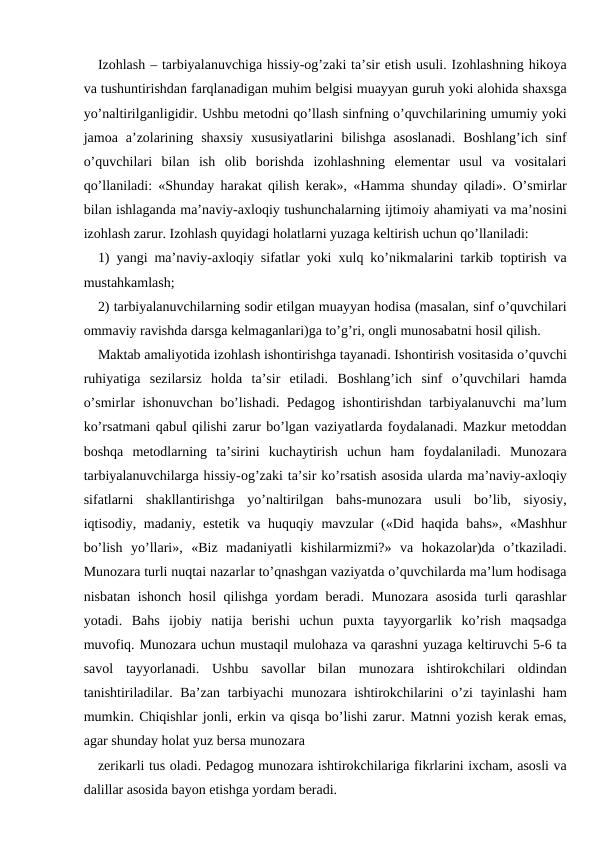 Izohlash – tarbiyalanuvchiga hissiy-og’zaki ta’sir etish usuli. Izohlashning hikoya
va tushuntirishdan farqlanadigan muhim belgisi muayyan guruh yoki alohida shaxsga
yo’naltirilganligidir. Ushbu metodni qo’llash sinfning o’quvchilarining umumiy yoki
jamoa  a’zolarining  shaxsiy  xususiyatlarini  bilishga  asoslanadi.  Boshlang’ich  sinf
o’quvchilari  bilan  ish  olib  borishda  izohlashning  elementar  usul  va  vositalari
qo’llaniladi: «Shunday harakat qilish kerak», «Hamma shunday qiladi». O’smirlar
bilan ishlaganda ma’naviy-axloqiy tushunchalarning ijtimoiy ahamiyati va ma’nosini
izohlash zarur. Izohlash quyidagi holatlarni yuzaga keltirish uchun qo’llaniladi:
1) yangi ma’naviy-axloqiy sifatlar yoki xulq ko’nikmalarini tarkib toptirish va
mustahkamlash;
2) tarbiyalanuvchilarning sodir etilgan muayyan hodisa (masalan, sinf o’quvchilari
ommaviy ravishda darsga kelmaganlari)ga to’g’ri, ongli munosabatni hosil qilish.
Maktab amaliyotida izohlash ishontirishga tayanadi. Ishontirish vositasida o’quvchi
ruhiyatiga  sezilarsiz  holda  ta’sir  etiladi.  Boshlang’ich  sinf  o’quvchilari  hamda
o’smirlar ishonuvchan bo’lishadi. Pedagog ishontirishdan tarbiyalanuvchi ma’lum
ko’rsatmani qabul qilishi zarur bo’lgan vaziyatlarda foydalanadi. Mazkur metoddan
boshqa  metodlarning  ta’sirini  kuchaytirish  uchun  ham  foydalaniladi.  Munozara
tarbiyalanuvchilarga hissiy-og’zaki ta’sir ko’rsatish asosida ularda ma’naviy-axloqiy
sifatlarni  shakllantirishga  yo’naltirilgan  bahs-munozara  usuli  bo’lib,  siyosiy,
iqtisodiy, madaniy, estetik va huquqiy mavzular («Did haqida bahs», «Mashhur
bo’lish  yo’llari»,  «Biz  madaniyatli  kishilarmizmi?»  va  hokazolar)da  o’tkaziladi.
Munozara turli nuqtai nazarlar to’qnashgan vaziyatda o’quvchilarda ma’lum hodisaga
nisbatan ishonch hosil qilishga yordam beradi. Munozara asosida turli qarashlar
yotadi.  Bahs  ijobiy  natija  berishi  uchun  puxta  tayyorgarlik  ko’rish  maqsadga
muvofiq. Munozara uchun mustaqil mulohaza va qarashni yuzaga keltiruvchi 5-6 ta
savol  tayyorlanadi.  Ushbu  savollar  bilan  munozara  ishtirokchilari  oldindan
tanishtiriladilar. Ba’zan  tarbiyachi  munozara  ishtirokchilarini  o’zi  tayinlashi  ham
mumkin. Chiqishlar jonli, erkin va qisqa bo’lishi zarur. Matnni yozish kerak emas,
agar shunday holat yuz bersa munozara
zerikarli tus oladi. Pedagog munozara ishtirokchilariga fikrlarini ixcham, asosli va
dalillar asosida bayon etishga yordam beradi.
