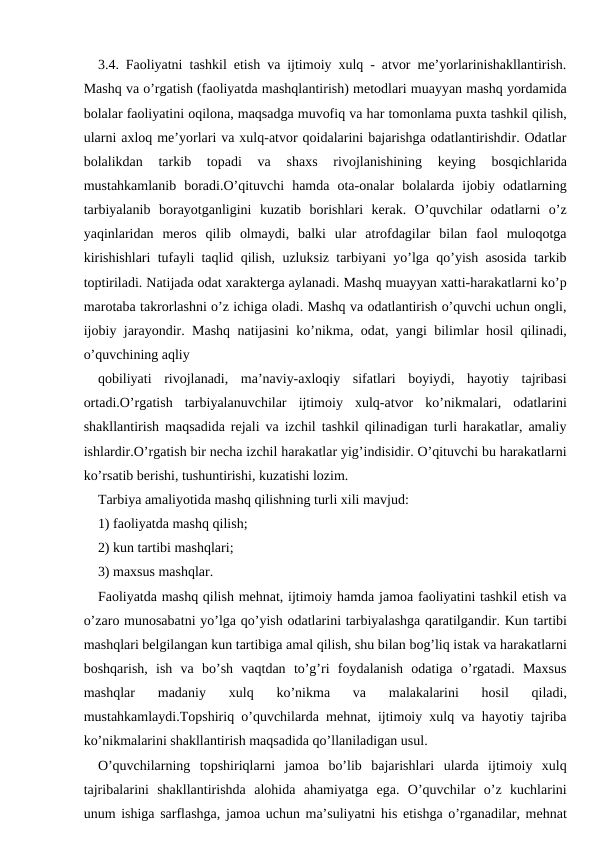 3.4. Faoliyatni tashkil etish va ijtimoiy xulq - atvor me’yorlarinishakllantirish.
Mashq va o’rgatish (faoliyatda mashqlantirish) metodlari muayyan mashq yordamida
bolalar faoliyatini oqilona, maqsadga muvofiq va har tomonlama puxta tashkil qilish,
ularni axloq me’yorlari va xulq-atvor qoidalarini bajarishga odatlantirishdir. Odatlar
bolalikdan  tarkib  topadi  va  shaxs  rivojlanishining  keying  bosqichlarida
mustahkamlanib  boradi.O’qituvchi  hamda  ota-onalar  bolalarda  ijobiy  odatlarning
tarbiyalanib  borayotganligini  kuzatib  borishlari  kerak.  O’quvchilar  odatlarni  o’z
yaqinlaridan  meros  qilib  olmaydi,  balki  ular  atrofdagilar  bilan  faol  muloqotga
kirishishlari tufayli taqlid qilish, uzluksiz tarbiyani yo’lga qo’yish asosida tarkib
toptiriladi. Natijada odat xarakterga aylanadi. Mashq muayyan xatti-harakatlarni ko’p
marotaba takrorlashni o’z ichiga oladi. Mashq va odatlantirish o’quvchi uchun ongli,
ijobiy jarayondir. Mashq natijasini ko’nikma, odat, yangi bilimlar hosil qilinadi,
o’quvchining aqliy
qobiliyati  rivojlanadi,  ma’naviy-axloqiy  sifatlari  boyiydi,  hayotiy  tajribasi
ortadi.O’rgatish  tarbiyalanuvchilar  ijtimoiy  xulq-atvor  ko’nikmalari,  odatlarini
shakllantirish maqsadida rejali va izchil tashkil qilinadigan turli harakatlar, amaliy
ishlardir.O’rgatish bir necha izchil harakatlar yig’indisidir. O’qituvchi bu harakatlarni
ko’rsatib berishi, tushuntirishi, kuzatishi lozim.
Tarbiya amaliyotida mashq qilishning turli xili mavjud:
1) faoliyatda mashq qilish;
2) kun tartibi mashqlari;
3) maxsus mashqlar.
Faoliyatda mashq qilish mehnat, ijtimoiy hamda jamoa faoliyatini tashkil etish va
o’zaro munosabatni yo’lga qo’yish odatlarini tarbiyalashga qaratilgandir. Kun tartibi
mashqlari belgilangan kun tartibiga amal qilish, shu bilan bog’liq istak va harakatlarni
boshqarish,  ish  va  bo’sh  vaqtdan  to’g’ri  foydalanish  odatiga  o’rgatadi.  Maxsus
mashqlar  madaniy  xulq  ko’nikma  va  malakalarini  hosil  qiladi,
mustahkamlaydi.Topshiriq o’quvchilarda mehnat, ijtimoiy xulq va hayotiy tajriba
ko’nikmalarini shakllantirish maqsadida qo’llaniladigan usul.
O’quvchilarning  topshiriqlarni  jamoa  bo’lib  bajarishlari  ularda  ijtimoiy  xulq
tajribalarini  shakllantirishda  alohida  ahamiyatga  ega.  O’quvchilar  o’z  kuchlarini
unum ishiga sarflashga, jamoa uchun ma’suliyatni his etishga o’rganadilar, mehnat
