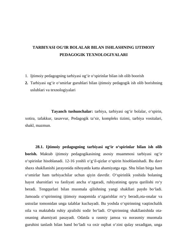 TARBIYASI OGʻIR BOLALAR BILAN ISHLASHNING IJTIMOIY
PEDAGOGIK TEXNOLOGIYALARI
1. Ijtimoiy pedagogning tarbiyasi ogʻir oʻspirinlar bilan ish olib boorish
2. Tarbiyasi ogʻir oʻsmirlar guruhlari bilan ijtimoiy pedagogik ish olib borishning
uslublari va texnologiyalari
Tayanch tushunchalar:  tarbiya, tarbiyasi og‘ir bolalar, o‘spirin,
xotira, tafakkur, tasavvur, Pedagogik taʼsir, kompleks tizimi, tarbiya vositalari,
shakl, mazmun.
28.1.  Ijtimoiy  pedagogning  tarbiyasi  ogʻir  oʻspirinlar  bilan  ish  olib
borish.  Maktab  ijtimoiy  pedagogikasining  asosiy  muammosi  tarbiyasi  ogʻir
oʻspirinlar hisoblanadi. 12-16 yoshli oʻgʻil-qizlar oʻspirin hisoblanishadi. Bu davr
shaxs shakllanishi jarayonida nihoyatda katta ahamiyatga ega. Shu bilan birga ham
oʻsmirlar ham  tarbiyachilar uchun qiyin davrdir. Oʻspirinlik yoshida bolaning
hayot sharoitlari va faoliyati ancha oʻzgaradi, ruhiyatining qayta qurilishi roʻy
beradi.  Tengqurlari  bilan  muomala  qilishning  yangi  shakllari  paydo  boʻladi.
Jamoada oʻspirinning ijtimoiy maqomida oʻzgarishlar roʻy beradi,ota-onalar va
ustozlar tomonidan unga talablar kuchayadi. Bu yoshda oʻspirinning vaqtinchalik
oila va maktabda ruhiy ajralishi sodir boʻladi. Oʻspirinning shakllanishida ota-
onaning  ahamiyati  pasayadi.  Odatda  u  rasmiy  jamoa  va  norasmiy  muomala
guruhini tanlash bilan band boʻladi va oxir oqibat oʻzini qulay sezadigan, unga
