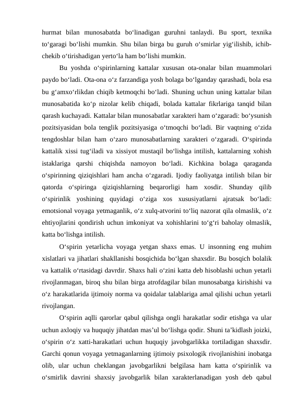 hurmat  bilan  munosabatda  boʻlinadigan  guruhni  tanlaydi.  Bu  sport,  texnika
toʻgaragi boʻlishi mumkin. Shu bilan birga bu guruh oʻsmirlar yigʻilishib, ichib-
chekib oʻtirishadigan yertoʻla ham boʻlishi mumkin. 
Bu yoshda oʻspirinlarning kattalar xususan ota-onalar bilan muammolari
paydo boʻladi. Ota-ona oʻz farzandiga yosh bolaga boʻlganday qarashadi, bola esa
bu gʻamxoʻrlikdan chiqib ketmoqchi boʻladi. Shuning uchun uning kattalar bilan
munosabatida koʻp nizolar kelib chiqadi, bolada kattalar fikrlariga tanqid bilan
qarash kuchayadi. Kattalar bilan munosabatlar xarakteri ham oʻzgaradi: boʻysunish
pozitsiyasidan bola tenglik pozitsiyasiga oʻtmoqchi boʻladi. Bir vaqtning oʻzida
tengdoshlar bilan ham oʻzaro munosabatlarning xarakteri oʻzgaradi. Oʻspirinda
kattalik xissi tugʻiladi va xissiyot mustaqil boʻlishga intilish, kattalarning xohish
istaklariga  qarshi  chiqishda  namoyon  boʻladi.  Kichkina  bolaga  qaraganda
oʻspirinning qiziqishlari ham ancha oʻzgaradi. Ijodiy faoliyatga intilish bilan bir
qatorda  oʻspiringa  qiziqishlarning  beqarorligi  ham  xosdir.  Shunday  qilib
oʻspirinlik  yoshining  quyidagi  oʻziga  xos  xususiyatlarni  ajratsak  boʻladi:
emotsional voyaga yetmaganlik, oʻz xulq-atvorini toʻliq nazorat qila olmaslik, oʻz
ehtiyojlarini qondirish uchun imkoniyat va xohishlarini toʻgʻri baholay olmaslik,
katta boʻlishga intilish.
Oʻspirin yetarlicha voyaga yetgan shaxs emas. U insonning eng muhim
xislatlari va jihatlari shakllanishi bosqichida boʻlgan shaxsdir. Bu bosqich bolalik
va kattalik oʻrtasidagi davrdir. Shaxs hali oʻzini katta deb hisoblashi uchun yetarli
rivojlanmagan, biroq shu bilan birga atrofdagilar bilan munosabatga kirishishi va
oʻz harakatlarida ijtimoiy norma va qoidalar talablariga amal qilishi uchun yetarli
rivojlangan. 
Oʻspirin aqlli qarorlar qabul qilishga ongli harakatlar sodir etishga va ular
uchun axloqiy va huquqiy jihatdan masʼul boʻlishga qodir. Shuni taʼkidlash joizki,
oʻspirin oʻz xatti-harakatlari uchun huquqiy javobgarlikka tortiladigan shaxsdir.
Garchi qonun voyaga yetmaganlarning ijtimoiy psixologik rivojlanishini inobatga
olib,  ular  uchun  cheklangan  javobgarlikni  belgilasa  ham  katta  oʻspirinlik  va
oʻsmirlik  davrini  shaxsiy  javobgarlik  bilan  xarakterlanadigan  yosh  deb  qabul
