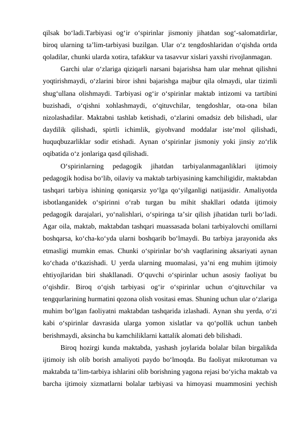 qilsak  boʻladi.Tarbiyasi  ogʻir  oʻspirinlar  jismoniy  jihatdan  sogʻ-salomatdirlar,
biroq ularning taʼlim-tarbiyasi buzilgan. Ular oʻz tengdoshlaridan oʻqishda ortda
qoladilar, chunki ularda xotira, tafakkur va tasavvur xislari yaxshi rivojlanmagan. 
Garchi ular oʻzlariga qiziqarli narsani bajarishsa ham ular mehnat qilishni
yoqtirishmaydi, oʻzlarini biror ishni bajarishga majbur qila olmaydi, ular tizimli
shugʻullana olishmaydi. Tarbiyasi ogʻir oʻspirinlar maktab intizomi va tartibini
buzishadi,  oʻqishni  xohlashmaydi,  oʻqituvchilar,  tengdoshlar,  ota-ona  bilan
nizolashadilar. Maktabni tashlab ketishadi, oʻzlarini omadsiz deb bilishadi, ular
daydilik  qilishadi,  spirtli  ichimlik,  giyohvand  moddalar  isteʼmol  qilishadi,
huquqbuzarliklar sodir etishadi. Aynan oʻspirinlar jismoniy yoki jinsiy zoʻrlik
oqibatida oʻz jonlariga qasd qilishadi. 
Oʻspirinlarning  pedagogik  jihatdan  tarbiyalanmaganliklari  ijtimoiy
pedagogik hodisa boʻlib, oilaviy va maktab tarbiyasining kamchiligidir, maktabdan
tashqari tarbiya ishining qoniqarsiz yoʻlga qoʻyilganligi natijasidir. Amaliyotda
isbotlanganidek  oʻspirinni  oʻrab  turgan  bu  mihit  shakllari  odatda  ijtimoiy
pedagogik darajalari, yoʻnalishlari, oʻspiringa taʼsir qilish jihatidan turli boʻladi.
Agar oila, maktab, maktabdan tashqari muassasada bolani tarbiyalovchi omillarni
boshqarsa, koʻcha-koʻyda ularni boshqarib boʻlmaydi. Bu tarbiya jarayonida aks
etmasligi mumkin emas. Chunki oʻspirinlar boʻsh vaqtlarining aksariyati aynan
koʻchada oʻtkazishadi. U yerda ularning muomalasi, yaʼni eng muhim ijtimoiy
ehtiyojlaridan  biri  shakllanadi.  Oʻquvchi  oʻspirinlar  uchun  asosiy  faoliyat  bu
oʻqishdir.  Biroq  oʻqish  tarbiyasi  ogʻir  oʻspirinlar  uchun  oʻqituvchilar  va
tengqurlarining hurmatini qozona olish vositasi emas. Shuning uchun ular oʻzlariga
muhim boʻlgan faoliyatni maktabdan tashqarida izlashadi. Aynan shu yerda, oʻzi
kabi  oʻspirinlar  davrasida  ularga  yomon  xislatlar  va  qoʻpollik  uchun  tanbeh
berishmaydi, aksincha bu kamchiliklarni kattalik alomati deb bilishadi.
Biroq hozirgi kunda maktabda, yashash joylarida bolalar bilan birgalikda
ijtimoiy ish olib borish amaliyoti paydo boʻlmoqda. Bu faoliyat mikrotuman va
maktabda taʼlim-tarbiya ishlarini olib borishning yagona rejasi boʻyicha maktab va
barcha ijtimoiy xizmatlarni bolalar tarbiyasi va himoyasi muammosini yechish
