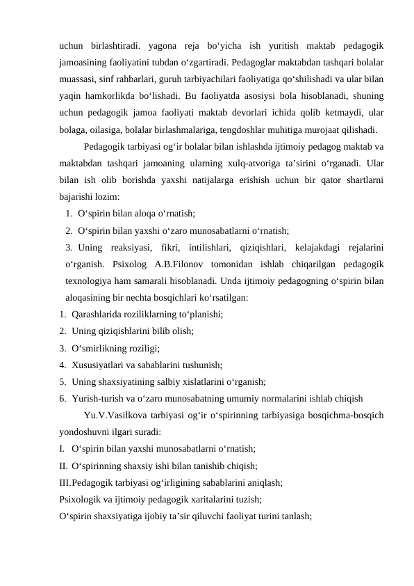 uchun  birlashtiradi.  yagona  reja  bo‘yicha  ish  yuritish  maktab  pedagogik
jamoasining faoliyatini tubdan oʻzgartiradi. Pedagoglar maktabdan tashqari bolalar
muassasi, sinf rahbarlari, guruh tarbiyachilari faoliyatiga qoʻshilishadi va ular bilan
yaqin hamkorlikda boʻlishadi. Bu faoliyatda asosiysi bola hisoblanadi, shuning
uchun pedagogik jamoa faoliyati maktab devorlari ichida qolib ketmaydi, ular
bolaga, oilasiga, bolalar birlashmalariga, tengdoshlar muhitiga murojaat qilishadi.
Pedagogik tarbiyasi ogʻir bolalar bilan ishlashda ijtimoiy pedagog maktab va
maktabdan  tashqari  jamoaning  ularning  xulq-atvoriga  taʼsirini  oʻrganadi.  Ular
bilan  ish  olib  borishda  yaxshi  natijalarga  erishish  uchun  bir  qator  shartlarni
bajarishi lozim:
1. Oʻspirin bilan aloqa oʻrnatish;
2. Oʻspirin bilan yaxshi oʻzaro munosabatlarni oʻrnatish;
3. Uning  reaksiyasi,  fikri,  intilishlari,  qiziqishlari,  kelajakdagi  rejalarini
oʻrganish.  Psixolog  A.B.Filonov  tomonidan  ishlab  chiqarilgan  pedagogik
texnologiya ham samarali hisoblanadi. Unda ijtimoiy pedagogning oʻspirin bilan
aloqasining bir nechta bosqichlari koʻrsatilgan:
1. Qarashlarida roziliklarning toʻplanishi;
2. Uning qiziqishlarini bilib olish;
3. Oʻsmirlikning roziligi;
4. Xususiyatlari va sabablarini tushunish;
5. Uning shaxsiyatining salbiy xislatlarini oʻrganish;
6. Yurish-turish va oʻzaro munosabatning umumiy normalarini ishlab chiqish
Yu.V.Vasilkova tarbiyasi ogʻir oʻspirinning tarbiyasiga bosqichma-bosqich
yondoshuvni ilgari suradi:
I. Oʻspirin bilan yaxshi munosabatlarni oʻrnatish;
II. Oʻspirinning shaxsiy ishi bilan tanishib chiqish;
III.Pedagogik tarbiyasi ogʻirligining sabablarini aniqlash;
Psixologik va ijtimoiy pedagogik xaritalarini tuzish;
Oʻspirin shaxsiyatiga ijobiy taʼsir qiluvchi faoliyat turini tanlash;
