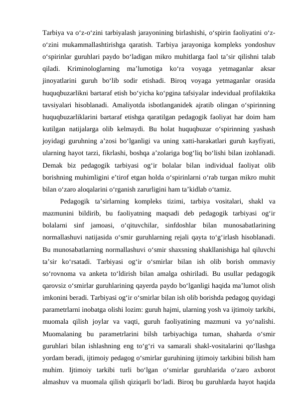 Tarbiya va oʻz-oʻzini tarbiyalash jarayonining birlashishi, oʻspirin faoliyatini oʻz-
oʻzini mukammallashtirishga qaratish. Tarbiya jarayoniga kompleks yondoshuv
oʻspirinlar guruhlari paydo boʻladigan mikro muhitlarga faol taʼsir qilishni talab
qiladi.  Kriminologlarning  maʼlumotiga  koʻra  voyaga  yetmaganlar  aksar
jinoyatlarini  guruh  boʻlib  sodir  etishadi.  Biroq  voyaga  yetmaganlar  orasida
huquqbuzarlikni bartaraf etish boʻyicha koʻpgina tafsiyalar indevidual profilaktika
tavsiyalari hisoblanadi. Amaliyotda isbotlanganidek ajratib olingan oʻspirinning
huquqbuzarliklarini bartaraf etishga qaratilgan pedagogik faoliyat har doim ham
kutilgan natijalarga olib kelmaydi. Bu holat  huquqbuzar  oʻspirinning yashash
joyidagi guruhning aʼzosi boʻlganligi va uning xatti-harakatlari guruh kayfiyati,
ularning hayot tarzi, fikrlashi, boshqa aʼzolariga bogʻliq boʻlishi bilan izohlanadi.
Demak  biz  pedagogik  tarbiyasi  ogʻir  bolalar  bilan  individual  faoliyat  olib
borishning muhimligini eʼtirof etgan holda oʻspirinlarni oʻrab turgan mikro muhit
bilan oʻzaro aloqalarini oʻrganish zarurligini ham taʼkidlab oʻtamiz.
Pedagogik  taʼsirlarning  kompleks  tizimi,  tarbiya  vositalari,  shakl  va
mazmunini  bildirib,  bu  faoliyatning  maqsadi  deb  pedagogik  tarbiyasi  ogʻir
bolalarni  sinf  jamoasi,  oʻqituvchilar,  sinfdoshlar  bilan  munosabatlarining
normallashuvi natijasida oʻsmir guruhlarning rejali qayta toʻgʻirlash hisoblanadi.
Bu munosabatlarning normallashuvi oʻsmir shaxsning shakllanishiga hal qiluvchi
taʼsir  koʻrsatadi.  Tarbiyasi  ogʻir  oʻsmirlar  bilan  ish  olib  borish  ommaviy
soʻrovnoma va anketa toʻldirish bilan amalga oshiriladi. Bu usullar pedagogik
qarovsiz oʻsmirlar guruhlarining qayerda paydo boʻlganligi haqida maʼlumot olish
imkonini beradi. Tarbiyasi ogʻir oʻsmirlar bilan ish olib borishda pedagog quyidagi
parametrlarni inobatga olishi lozim: guruh hajmi, ularning yosh va ijtimoiy tarkibi,
muomala  qilish  joylar  va  vaqti,  guruh  faoliyatining  mazmuni  va  yoʻnalishi.
Muomalaning  bu  parametrlarini  bilsh  tarbiyachiga  tuman,  shaharda  oʻsmir
guruhlari bilan ishlashning eng toʻgʻri va samarali shakl-vositalarini qoʻllashga
yordam beradi, ijtimoiy pedagog oʻsmirlar guruhining ijtimoiy tarkibini bilish ham
muhim.  Ijtimoiy  tarkibi  turli  boʻlgan  oʻsmirlar  guruhlarida  oʻzaro  axborot
almashuv va muomala qilish qiziqarli boʻladi. Biroq bu guruhlarda hayot haqida
