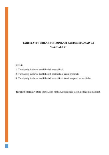  
 
 
 
 
 
 
TARBIYAVIY ISHLAR METODIKASI FANING MAQSAD VA 
VAZIFALARI 
 
 
 
REJA:  
1. Tarbiyaviy ishlarini tashkil etish metodikasi  
2. Tarbiyaviy ishlarini tashkil etish metodikasi kursi predmeti  
3. Tarbiyaviy ishlarini tashkil etish metodikasi kursi maqsadi va vazifalari 
 
 
Tayanch iboralar: Bola shaxsi, sinf rahbari, pedagogik ta’sir, pedagogik mahorat. 
 
 
 
 
 
 
 
 
 
 
 
