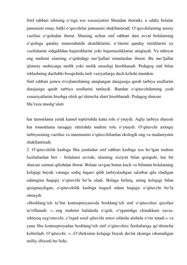 Sinf rahbari ishining о‘ziga xos xususiyatini Shundan iboratki, u oddiy bolalar 
jamoasini emas, balki о‘quvchilar jamoasini shakllantiradi. О‘quvchilarning asosiy 
vazifasi о‘qishidan iborat. Shuning uchun sinf rahbari dast avval bolalarning 
о‘qishiga qanday munosabatda ekanliklarini, о‘zlarini qanday tutishlarini uy 
vazifalarini sidqidildan bajarishlarini yoki bajarmasliklarini aniqlaydi. Va nihoyat 
eng muhimi ularning о‘qishidagi mо‘ljallari nimalardan iborat. Bu mо‘ljallar 
ijtimoiy mohiyatga molik yoki molik emasligi hisoblanadi. Pedagog sinf bilan 
ishlashning dastlabki bosqichida turli vaziyatlarga duch kelishi mumkin. 
Sinf rahbari jamoa rivojlanishining aniqlangan darajasiga qarab tarbiya usullarini 
darajasiga qarab tarbiya usullarini tanlaydi. Bundan о‘qituvchilarning yosh 
xususiyatlarini hisobga olish qо‘shimcha shart hisoblanadi. Pedagog shaxsni  
Ma’ruza mashg‘uloti 
 
har tamonlama yetuk kamol toptirishda katta rolь о‘ynaydi. Aqliy tarbiya shaxsni 
har tomonlama taraqqiy ettirishda muhim rolь о‘ynaydi. О‘qituvchi axloqiy 
tarbiyasining vazifasi va mazmunini о‘qituvchilardan ekologik ong va madaniyatni 
shakllantiradi. 
2. О‘qituvchilik kasbiga Shu jumladan sinf rahbari kasbiga xos bо‘lgan muhim 
fazilatlardan biri – bolalarni sevishi, ularning xisiyoti bilan qiziqishi, har bir 
shaxsni xurmat qilishdan iborat. Bolani sevgan butun kuch va bilimini bolalarning 
kelajagi buyuk vatanga sodiq fuqaro qilib tarbiyalashgan safarbar qila oladigan 
odamgina haqiqiy о‘qituvchi bо‘la oladi. Bolaga befarq, uning kelajagi bilan 
qiziqmaydigan, о‘qituvchilik kasbiga loqayd odam haqiqiy о‘qituvchi bо‘la 
olmaydi. 
«Boshlang‘ich ta’lim kontseptsiyasi»da boshlang‘ich sinf о‘qituvchisi qiyofasi 
ta’riflanadi: «...eng muhimi balalarda о‘qish, о‘rganishga chinakkam xavas, 
ishtiyoq uyg‘otuvchi, e’tiqod xosil qiluvchi ustoz sifatida alohida о‘rin tutadi.» va 
yana Shu kontseptsiyadan boshlang‘ich sinf о‘qituvchisi fazilatlariga qо‘shimcha 
keltiriladi. О‘qituvchi: «...О‘zbekiston kelajagi buyuk davlat ekaniga ishonadigan 
milliy iftixorli bо‘lishi; 
