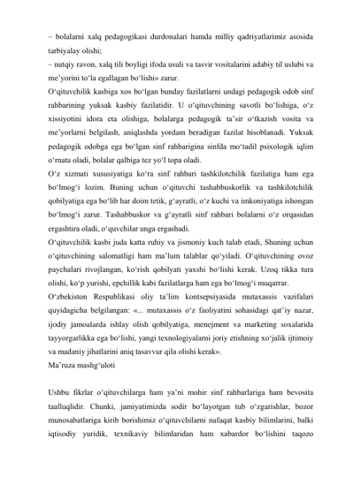 – bolalarni xalq pedagogikasi durdonalari hamda milliy qadriyatlarimiz asosida 
tarbiyalay olishi; 
– nutqiy ravon, xalq tili boyligi ifoda usuli va tasvir vositalarini adabiy til uslubi va 
me’yorini tо‘la egallagan bо‘lishi» zarur. 
О‘qituvchilik kasbiga xos bо‘lgan bunday fazilatlarni undagi pedagogik odob sinf 
rahbarining yuksak kasbiy fazilatidir. U о‘qituvchining savotli bо‘lishiga, о‘z 
xissiyotini idora eta olishiga, bolalarga pedagogik ta’sir о‘tkazish vosita va 
me’yorlarni belgilash, aniqlashda yordam beradigan fazilat hisoblanadi. Yuksak 
pedagogik odobga ega bо‘lgan sinf rahbarigina sinfda mо‘tadil psixologik iqlim 
о‘rnata oladi, bolalar qalbiga tez yо‘l topa oladi. 
О‘z xizmati xususiyatiga kо‘ra sinf rahbari tashkilotchilik fazilatiga ham ega 
bо‘lmog‘i lozim. Buning uchun о‘qituvchi tashabbuskorlik va tashkilotchilik 
qobilyatiga ega bо‘lib har doim tetik, g‘ayratli, о‘z kuchi va imkoniyatiga ishongan 
bо‘lmog‘i zarur. Tashabbuskor va g‘ayratli sinf rahbari bolalarni о‘z orqasidan 
ergashtira oladi, о‘quvchilar unga ergashadi. 
О‘qituvchilik kasbi juda katta ruhiy va jismoniy kuch talab etadi, Shuning uchun 
о‘qituvchining salomatligi ham ma’lum talablar qо‘yiladi. О‘qituvchining ovoz 
paychalari rivojlangan, kо‘rish qobilyati yaxshi bо‘lishi kerak. Uzoq tikka tura 
olishi, kо‘p yurishi, epchillik kabi fazilatlarga ham ega bо‘lmog‘i muqarrar. 
О‘zbekiston Respublikasi oliy ta’lim kontsepsiyasida mutaxassis vazifalari 
quyidagicha belgilangan: «... mutaxassis о‘z faoliyatini sohasidagi qat’iy nazar, 
ijodiy jamoalarda ishlay olish qobilyatiga, menejment va marketing soxalarida 
tayyorgarlikka ega bо‘lishi, yangi texnologiyalarni joriy etishning xо‘jalik ijtimoiy 
va madaniy jihatlarini aniq tasavvur qila olishi kerak». 
Ma’ruza mashg‘uloti 
 
Ushbu fikrlar о‘qituvchilarga ham ya’ni mohir sinf rahbarlariga ham bevosita 
taalluqlidir. Chunki, jamiyatimizda sodir bо‘layotgan tub о‘zgarishlar, bozor 
munosabatlariga kirib borishimiz о‘qituvchilarni nafaqat kasbiy bilimlarini, balki 
iqtisodiy yuridik, texnikaviy bilimlaridan ham xabardor bо‘lishini taqozo 
