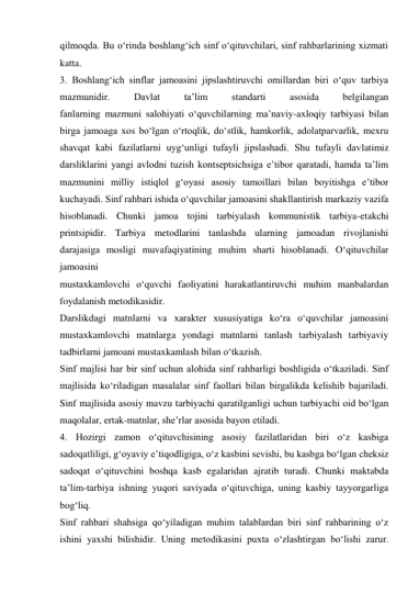 qilmoqda. Bu о‘rinda boshlang‘ich sinf о‘qituvchilari, sinf rahbarlarining xizmati 
katta. 
3. Boshlang‘ich sinflar jamoasini jipslashtiruvchi omillardan biri о‘quv tarbiya 
mazmunidir. 
Davlat 
ta’lim 
standarti 
asosida 
belgilangan 
fanlarning mazmuni salohiyati о‘quvchilarning ma’naviy-axloqiy tarbiyasi bilan 
birga jamoaga xos bо‘lgan о‘rtoqlik, dо‘stlik, hamkorlik, adolatparvarlik, mexru 
shavqat kabi fazilatlarni uyg‘unligi tufayli jipslashadi. Shu tufayli davlatimiz 
darsliklarini yangi avlodni tuzish kontseptsichsiga e’tibor qaratadi, hamda ta’lim 
mazmunini milliy istiqlol g‘oyasi asosiy tamoillari bilan boyitishga e’tibor 
kuchayadi. Sinf rahbari ishida о‘quvchilar jamoasini shakllantirish markaziy vazifa 
hisoblanadi. Chunki jamoa tojini tarbiyalash kommunistik tarbiya-etakchi 
printsipidir. Tarbiya metodlarini tanlashda ularning jamoadan rivojlanishi 
darajasiga mosligi muvafaqiyatining muhim sharti hisoblanadi. О‘qituvchilar 
jamoasini 
mustaxkamlovchi о‘quvchi faoliyatini harakatlantiruvchi muhim manbalardan 
foydalanish metodikasidir. 
Darslikdagi matnlarni va xarakter xususiyatiga kо‘ra о‘quvchilar jamoasini 
mustaxkamlovchi matnlarga yondagi matnlarni tanlash tarbiyalash tarbiyaviy 
tadbirlarni jamoani mustaxkamlash bilan о‘tkazish. 
Sinf majlisi har bir sinf uchun alohida sinf rahbarligi boshligida о‘tkaziladi. Sinf 
majlisida kо‘riladigan masalalar sinf faollari bilan birgalikda kelishib bajariladi. 
Sinf majlisida asosiy mavzu tarbiyachi qaratilganligi uchun tarbiyachi oid bо‘lgan 
maqolalar, ertak-matnlar, she’rlar asosida bayon etiladi. 
4. Hozirgi zamon о‘qituvchisining asosiy fazilatlaridan biri о‘z kasbiga 
sadoqatliligi, g‘oyaviy e’tiqodligiga, о‘z kasbini sevishi, bu kasbga bо‘lgan cheksiz 
sadoqat о‘qituvchini boshqa kasb egalaridan ajratib turadi. Chunki maktabda 
ta’lim-tarbiya ishning yuqori saviyada о‘qituvchiga, uning kasbiy tayyorgarliga 
bog‘liq. 
Sinf rahbari shahsiga qо‘yiladigan muhim talablardan biri sinf rahbarining о‘z 
ishini yaxshi bilishidir. Uning metodikasini puxta о‘zlashtirgan bо‘lishi zarur. 
