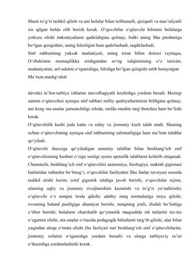 Shuni tо‘g‘ri tashkil qilish va uni bolalar bilan tuShunarli, qiziqarli va mas’uliyatli 
xis qilgan holda olib borish kerak. О‘quvchilar о‘qituvchi bilimini bolalarga 
yetkaza olishi imkoniyatlarni qadirlabgina qolmay, balki uning Shu predmetga 
bо‘lgan qiziqishini, uning fidoiligini ham qadirlashadi, taqdirlashadi. 
Sinf rahbarining yuksak madaniyati, uning teran bilim doirasi (ayniqsa, 
О‘zbekiston 
mustaqilikka 
erishgandan 
sо‘ng 
xalqimizning 
о‘z 
tarixini, 
madaniyatini, urf-odatini о‘rganishiga, bilishga bо‘lgan qiziqishi ortib borayotgan  
Ma’ruza mashg‘uloti 
 
davrda) ta’lim-tarbiya ishlarini muvoffaqiyatli kechishga yordam beradi. Hozirgi 
zamon о‘qituvchisi ayniqsa sinf rahbari milliy qadriyatlarimizni bilibgina qolmay, 
uni keng ota-onalar jamoatchiligi ichida, sinfda otashin targ‘ibotchisi ham bо‘lishi 
kerak. 
О‘qituvchilik kasbi juda katta va ruhiy va jismoniy kuch talab etadi. Shuning 
uchun о‘qituvchining ayniqsa sinf rahbarining salomatligiga ham ma’lum talablar 
qо‘yiladi. 
О‘qituvchi shaxsiga qо‘yiladigan umumiy talablar bilan boshlang‘ich sinf 
о‘qituvchisining kasbini о‘ziga xosligi ayrim spetsifik talablarni keltirib chiqaradi. 
Chunonchi, boshlang‘ich sinf о‘qituvchisi anatomiya, fizologiya, maktab gigienasi 
fanlaridan xabardor bо‘lmog‘i, о‘quvchilar faoliyatini Shu fanlar tavsiyasi asosida 
tashkil etishi lozim; (sinf gigienik talabga javob berishi, о‘quvchilar rejimi, 
ularning aqliy va jismoniy rivojlanishini kuzatishi va tо‘g‘ri yо‘naltirish); 
о‘qituvchi о‘z nutqini iroda qilishi; adabiy nurq normalariga rioya qilishi; 
ovozning baland pastligiga ahamiyat berishi, nutqining jonli, ifodali bо‘lishiga 
e’tibor berishi; bolalarni charchatib qо‘ymaslik maqsadida ish turlarini tez-tez 
о‘zgartira olishi, ota-onalar о‘rtasida pedagogik bilimlarni targ‘ib qilishi, ular bilan 
yaqindan aloqa о‘rnata olishi (bu faoliyati turi boshlang‘ich sinf о‘qituvchilarini, 
jismoniy xolatini о‘rganishga yordam beradi) va ularga tarbiyaviy ta’sir 
о‘tkazishga yordamlashishi kerak. 
