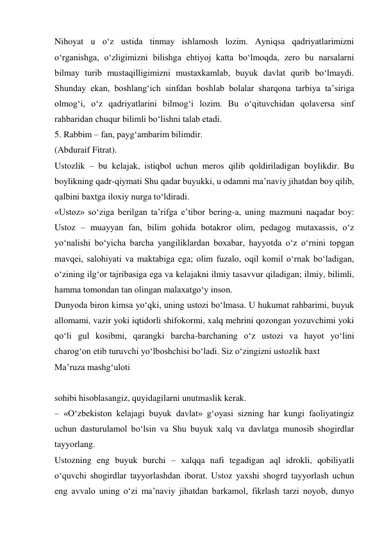 Nihoyat u о‘z ustida tinmay ishlamosh lozim. Ayniqsa qadriyatlarimizni 
о‘rganishga, о‘zligimizni bilishga ehtiyoj katta bо‘lmoqda, zero bu narsalarni 
bilmay turib mustaqilligimizni mustaxkamlab, buyuk davlat qurib bо‘lmaydi. 
Shunday ekan, boshlang‘ich sinfdan boshlab bolalar sharqona tarbiya ta’siriga 
olmog‘i, о‘z qadriyatlarini bilmog‘i lozim. Bu о‘qituvchidan qolaversa sinf 
rahbaridan chuqur bilimli bо‘lishni talab etadi. 
5. Rabbim – fan, payg‘ambarim bilimdir. 
(Abduraif Fitrat). 
Ustozlik – bu kelajak, istiqbol uchun meros qilib qoldiriladigan boylikdir. Bu 
boylikning qadr-qiymati Shu qadar buyukki, u odamni ma’naviy jihatdan boy qilib, 
qalbini baxtga iloxiy nurga tо‘ldiradi. 
«Ustoz» sо‘ziga berilgan ta’rifga e’tibor bering-a, uning mazmuni naqadar boy: 
Ustoz – muayyan fan, bilim gohida botakror olim, pedagog mutaxassis, о‘z 
yо‘nalishi bо‘yicha barcha yangiliklardan boxabar, hayyotda о‘z о‘rnini topgan 
mavqei, salohiyati va maktabiga ega; olim fuzalo, oqil komil о‘rnak bо‘ladigan, 
о‘zining ilg‘or tajribasiga ega va kelajakni ilmiy tasavvur qiladigan; ilmiy, bilimli, 
hamma tomondan tan olingan malaxatgо‘y inson. 
Dunyoda biron kimsa yо‘qki, uning ustozi bо‘lmasa. U hukumat rahbarimi, buyuk 
allomami, vazir yoki iqtidorli shifokormi, xalq mehrini qozongan yozuvchimi yoki 
qо‘li gul kosibmi, qarangki barcha-barchaning о‘z ustozi va hayot yо‘lini 
charog‘on etib turuvchi yо‘lboshchisi bо‘ladi. Siz о‘zingizni ustozlik baxt  
Ma’ruza mashg‘uloti 
 
sohibi hisoblasangiz, quyidagilarni unutmaslik kerak. 
– «О‘zbekiston kelajagi buyuk davlat» g‘oyasi sizning har kungi faoliyatingiz 
uchun dasturulamol bо‘lsin va Shu buyuk xalq va davlatga munosib shogirdlar 
tayyorlang. 
Ustozning eng buyuk burchi – xalqqa nafi tegadigan aql idrokli, qobiliyatli 
о‘quvchi shogirdlar tayyorlashdan iborat. Ustoz yaxshi shogrd tayyorlash uchun 
eng avvalo uning о‘zi ma’naviy jihatdan barkamol, fikrlash tarzi noyob, dunyo 
