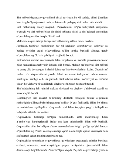  
Sinf rahbari deganda о‘quvchilarni bir xil saviyada, bir xil yoshda, bilimi jihatidan 
ham teng bо‘lgan jamoani boshqarib turuvchi pedagog sinf rahbari deb ataladi. 
Sinf rahbarining asosiy maqsadi, о‘quvchilarini tо‘g‘ri tarbiyalash jarayonida 
о‘quvchi va sinf rahbari bilan bir-birini tuShuna olishi va sinf rahbari tomonidan 
о‘quvchilarga e’tiborliroq bо‘lishi kerak. 
Maktabda о‘quvchilarga tarbiya sinf rahbarining ishlari orqali beriladi. 
Jumladan, tadbirlar, mushoiralar, har xil kechalar, uchraShuvlar, tanlovlar va 
boshqa о‘yinlar orqali о‘kuvchilarga ta’lim tarbiya beriladi. Shunga qarab 
о‘quvchilarning fikrlash qobiliyati rivojlanib boradi. 
Sinf rahbari maktab ma’muriyati bilan birgalikda va mahalla jamoasi,ota-onalar 
bilan hamkorlikda tarbiyaviy ishlarni olib boradi. Maktab ma’muriyati sinf rahbari 
va uning olib borayotgan ishlarini doimo qо‘llab-kuvvatlashlari lozim. Chunki sinf 
rahbari о‘z о‘quvchilarini yaxshi biladi va ularni tarbiyalash uchun nimalar 
kerakligini hisobga olib ish yuritadi. Sinf rahbari ishini ma’naviyat va ma’rifat 
ishlari bо‘yicha ya’ni tashkilotchi direktor о‘rinbosari boshqarib turadi. 
Sinf rahbarining ish rejasini maktab direktori va direktor о‘rinbosari tuzadi va 
nazorat qilib boradi. 
Boshlang‘ich sinf maktab ta’limining dastlabki bosqichi bolalar о‘qituvchi 
rahbarligida ta’limda birinchi qadam qо‘yadilar. О‘quv faoliyatida bilim, kо‘nikma 
va malakalarni egallaydilar. О‘qituvchi sinf bilan kо‘pgina yolg‘iz ishlaydi va 
tarbiyachi sifatida ish yuritadi. 
О‘qituvchilik 
bolalarga 
bо‘lgan 
munosabatda, 
katta 
mehribonligi 
bilan 
g‘amhо‘rligi harakterlanadi. Bular esa kata talabchanlik bilan olib boriladi. 
О‘quvchilar bilan bо‘ladigan о‘zaro munosabatlarni tо‘g‘ri yо‘lga qо‘yish hamda 
о‘quvchilarning о‘sishi va rivojlanishiga qarab ularni kayta qurish xususiyati ham 
sinf rahbari uchun muhim ahamiyatga ega. 
О‘qituvchilar tomonidan о‘quvchilarga qо‘yiladigan pedagogik talablar berishga 
erishadi, ota-onalar, kuni uzaytirilgan gruppa tarbiyachilari jamoatchilik bilan 
doimo aloqa bog‘lab turadi. Zarur bо‘lgan vaqtda о‘qishda о‘quvchilarga yordam 
