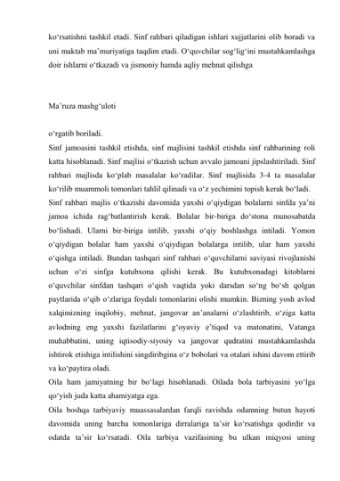 kо‘rsatishni tashkil etadi. Sinf rahbari qiladigan ishlari xujjatlarini olib boradi va 
uni maktab ma’muriyatiga taqdim etadi. О‘quvchilar sog‘lig‘ini mustahkamlashga 
doir ishlarni о‘tkazadi va jismoniy hamda aqliy mehnat qilishga  
 
 
Ma’ruza mashg‘uloti 
 
о‘rgatib boriladi. 
Sinf jamoasini tashkil etishda, sinf majlisini tashkil etishda sinf rahbarining roli 
katta hisoblanadi. Sinf majlisi о‘tkazish uchun avvalo jamoani jipslashtiriladi. Sinf 
rahbari majlisda kо‘plab masalalar kо‘radilar. Sinf majlisida 3-4 ta masalalar 
kо‘rilib muammoli tomonlari tahlil qilinadi va о‘z yechimini topish kerak bо‘ladi. 
Sinf rahbari majlis о‘tkazishi davomida yaxshi о‘qiydigan bolalarni sinfda ya’ni 
jamoa ichida rag‘batlantirish kerak. Bolalar bir-biriga dо‘stona munosabatda 
bо‘lishadi. Ularni bir-biriga intilib, yaxshi о‘qiy boshlashga intiladi. Yomon 
о‘qiydigan bolalar ham yaxshi о‘qiydigan bolalarga intilib, ular ham yaxshi 
о‘qishga intiladi. Bundan tashqari sinf rahbari о‘quvchilarni saviyasi rivojlanishi 
uchun о‘zi sinfga kutubxona qilishi kerak. Bu kutubxonadagi kitoblarni 
о‘quvchilar sinfdan tashqari о‘qish vaqtida yoki darsdan sо‘ng bо‘sh qolgan 
paytlarida о‘qib о‘zlariga foydali tomonlarini olishi mumkin. Bizning yosh avlod 
xalqimizning inqilobiy, mehnat, jangovar an’analarni о‘zlashtirib, о‘ziga katta 
avlodning eng yaxshi fazilatlarini g‘oyaviy e’tiqod va matonatini, Vatanga 
muhabbatini, uning iqtisodiy-siyosiy va jangovar qudratini mustahkamlashda 
ishtirok etishiga intilishini singdiribgina о‘z bobolari va otalari ishini davom ettirib 
va kо‘paytira oladi. 
Oila ham jamiyatning bir bо‘lagi hisoblanadi. Oilada bola tarbiyasini yо‘lga 
qо‘yish juda katta ahamiyatga ega. 
Oila boshqa tarbiyaviy muassasalardan farqli ravishda odamning butun hayoti 
davomida uning barcha tomonlariga dirralariga ta’sir kо‘rsatishga qodirdir va 
odatda ta’sir kо‘rsatadi. Oila tarbiya vazifasining bu ulkan miqyosi uning 
