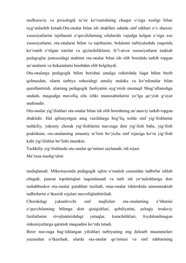 mafkuraviy va psixologik ta’sir kо‘rsatishning chuqur о‘ziga xosligi bilan 
uyg‘unlashib ketadi.Ota-onalar bilan ish shakllari odatda sinf rahbari о‘z shaxsiy 
xususiyatlarini tajribasini о‘quvchilarning oilalarida vujudga kelgan о‘ziga xos 
xususiyatlarni, ota-onalarni bilim va tajribasini, bolalarni tarbiyalashda yuqorida 
kо‘rsatib о‘tilgan xatolar va qiyinchiliklarni, fe’l-atvor xususiyatlarni maktab 
pedagoglar jamoasidagi muhitni ota-onalar bilan ish olib borishda tarkib topgan 
an’analarni va hokazalarni hisobdan olib belgilaydi. 
Ota-onalarga pedagogik bilim berishni amalga oshirishda faqat bilim berib 
qolmasdan, ularni tarbiya sohasidagi amaliy malaka va kо‘nikmalar bilan 
qurollantirish, ularning pedagogik faoliyatini uyg‘otish mustaqil Shug‘ullanishga 
undash, maqsadga muvofiq oila ichki munosabatlarini yо‘lga qо‘yish g‘oyat 
muhimdir.  
Ota-onalar yig‘ilishlari ota-onalar bilan ish olib borishning an’anaviy tarkib topgan 
shaklidir. Hal qilinayotgan aniq vazifalarga bog‘liq xolda sinf yig‘ilishlarini 
tashkiliy, yakuniy chorak yig‘ilishlarini mavzuga doir yig‘ilish bahs, yig‘ilish 
praktikum, ota-onalarning umumiy ta’limi bо‘yicha sinf rejasiga kо‘ra yig‘ilish 
kabi yig‘ilishlar bо‘lishi mumkin. 
Tashkiliy yig‘ilishlarda ota-onalar qо‘mitasi saylanadi, ish rejasi  
Ma’ruza mashg‘uloti 
 
tasdiqlanadi. Mikrorayonda pedagogik iqlim о‘rnatish yuzasidan tadbirlar ishlab 
chiqadi, jamoat topshiriqlari taqsimlanadi va turli ish yо‘nalishlariga doir 
tashabbuskor ota-onalar guruhlari tuziladi, otan-onalar ishtirokida umummaktab 
tadbirlarini о‘tkazish rejalari muvofiqlashtiriladi. 
Chorakdagi 
yakunlovchi 
sinf 
majlislari 
ota-onalarning 
e’tiborini 
о‘quvchilarning 
bilimga 
doir 
qiziqishlari, 
qobiliyatini, 
axloqiy 
irodaviy 
fazilatlarini 
rivojlantirishdagi 
yutuqlar, 
kamchiliklari, 
foydalanilmagan 
imkoniyatlarga qaratish maqsadini kо‘zda tutadi. 
Biror mavzuga bag‘ishlangan yilishlari tarbiyaning eng dolzarb muammolari 
yuzasidan 
о‘tkaziladi, 
ularda 
ota-onalar 
qо‘mitasi 
va 
sinf 
rahbarining 
