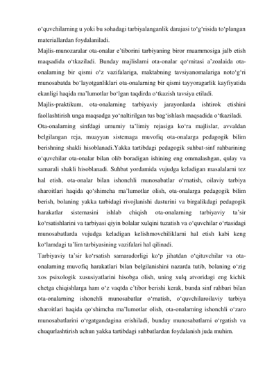 о‘quvchilarning u yoki bu sohadagi tarbiyalanganlik darajasi tо‘g‘risida tо‘plangan 
materiallardan foydalaniladi. 
Majlis-munozaralar ota-onalar e’tiborini tarbiyaning biror muammosiga jalb etish 
maqsadida о‘tkaziladi. Bunday majlislarni ota-onalar qо‘mitasi a’zoalaida ota-
onalarning bir qismi о‘z vazifalariga, maktabning tavsiyanomalariga notо‘g‘ri 
munosabatda bо‘layotganliklari ota-onalarning bir qismi tayyoragarlik kayfiyatida 
ekanligi haqida ma’lumotlar bо‘lgan taqdirda о‘tkazish tavsiya etiladi. 
Majlis-praktikum, 
ota-onalarning tarbiyaviy 
jarayonlarda ishtirok etishini 
faollashtirish unga maqsadga yо‘naltirilgan tus bag‘ishlash maqsadida о‘tkaziladi. 
Ota-onalarning sinfdagi umumiy ta’limiy rejasiga kо‘ra majlislar, avvaldan 
belgilangan reja, muayyan sistemaga muvofiq ota-onalarga pedagogik bilim 
berishning shakli hisoblanadi.Yakka tartibdagi pedagogik suhbat-sinf rahbarining 
о‘quvchilar ota-onalar bilan olib boradigan ishining eng ommalashgan, qulay va 
samarali shakli hisoblanadi. Suhbat yordamida vujudga keladigan masalalarni tez 
hal etish, ota-onalar bilan ishonchli munosabatlar о‘rnatish, oilaviy tarbiya 
sharoitlari haqida qо‘shimcha ma’lumotlar olish, ota-onalarga pedagogik bilim 
berish, bolaning yakka tarbidagi rivojlanishi dasturini va birgalikdagi pedagogik 
harakatlar 
sistemasini 
ishlab 
chiqish 
ota-onalarning 
tarbiyaviy 
ta’sir 
kо‘rsatishlarini va tarbiyasi qiyin bolalar xulqini tuzatish va о‘quvchilar о‘rtasidagi 
munosabatlarda vujudga keladigan kelishmovchiliklarni hal etish kabi keng 
kо‘lamdagi ta’lim tarbiyasining vazifalari hal qilinadi. 
Tarbiyaviy ta’sir kо‘rsatish samaradorligi kо‘p jihatdan о‘qituvchilar va ota-
onalarning muvofiq harakatlari bilan belgilanishini nazarda tutib, bolaning о‘zig 
xos psixologik xususiyatlarini hisobga olish, uning xulq atvoridagi eng kichik 
chetga chiqishlarga ham о‘z vaqtda e’tibor berishi kerak, bunda sinf rahbari bilan 
ota-onalarning ishonchli munosabatlar о‘rnatish, о‘quvchilaroilaviy tarbiya 
sharoitlari haqida qо‘shimcha ma’lumotlar olish, ota-onalarning ishonchli о‘zaro 
munosabatlarini о‘rgatgandagina erishiladi, bunday munosabatlarni о‘rgatish va 
chuqurlashtirish uchun yakka tartibdagi suhbatlardan foydalanish juda muhim. 
