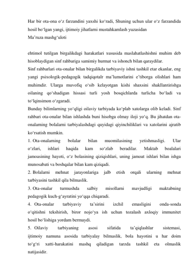 Har bir ota-ona о‘z farzandini yaxshi kо‘radi, Shuning uchun ular о‘z farzandida 
hosil bо‘lgan yangi, ijtimoiy jihatlarni mustahkamlash yuzasidan  
Ma’ruza mashg‘uloti 
 
ehtimol tutilgan birgalikdagi harakatlari xususida maslahatlashishni muhim deb 
hisoblaydigan sinf rahbariga samimiy hurmat va ishonch bilan qaraydilar. 
Sinf rahbarlari ota-onalar bilan birgalikda tarbiyaviy ishni tashkil etar ekanlar, eng 
yangi psixologik-pedagogik tadqiqotalr ma’lumotlarini e’tiborga olishlari ham 
muhimdir. Ularga muvofiq о‘sib kelayotgan kishi shaxsini shakllantirishga 
oilaning qо‘shadigan hissasi turli yosh bosqichlarda turlicha bо‘ladi va 
tо‘lqinsimon о‘zgaradi. 
Bunday bilimlarning yо‘qligi oilaviy tarbiyada kо‘plab xatolarga olib keladi. Sinf 
rahbari ota-onalar bilan ishlashda buni hisobga olmay iloji yо‘q. Bu jihatdan ota-
onalarning bolalarni tarbiyalashdagi quyidagi qiyinchiliklari va xatolarini ajratib 
kо‘rsatish mumkin. 
1. Ota-onalarning 
bolalar 
bilan 
muomilasining 
yetishmasligi. 
Ular 
о‘zlari, 
ishlari 
haqida 
kam 
sо‘zlab 
beradilar. 
Maktab 
boalalari 
jamoasining hayoti, о‘z bolasining qiziqishlari, uning jamoat ishlari bilan ishga 
munosabati va boshqalar bilan kam qiziqadi. 
2. Bolalarni 
mehnat 
jarayonlariga 
jalb 
etish 
orqali 
ularning 
mehnat 
tarbiyasini tashkil qila bilmaslik. 
3. Ota-onalar 
turmushda 
salbiy 
misollarni 
mavjudligi 
maktabning 
pedagogik kuch-g‘ayratini yо‘qqa chiqaradi. 
4. Ota-onalar 
tarbiyaviy 
ta’sirini 
izchil 
emasligini 
onda-sonda 
о‘qitishni tekshirish, biror nojо‘ya ish uchun tozalash axloqiy immunitet 
hosil bо‘lishiga yordam bermaydi. 
5. Oilaviy 
tarbiyaning 
asosi 
sifatida 
ta’qiqlashlar 
sistemasi, 
ijtimoiy namuna asosida tarbiyalay bilmaslik, bola hayotini u har doim 
tо‘g‘ri 
xatti-harakatini 
mashq 
qiladigan 
tarzda 
tashkil 
eta 
olmaslik 
natijasidir. 
