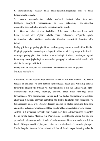 6. Harakatlarning maktab bilan muvofiqlashtirilmaganligi yoki u bilan 
kelishmovchiligidadir. 
7. 
Ayrim 
ota-onalarning 
bolalar 
ulg‘ayib 
borishi 
bilan 
tarbiyaviy 
faolligini 
susaytirib 
yuborishlari, 
bu 
esa 
bolalarning 
ota-onalardan 
uzoqlaShuviga, maktabga qiziqishi pasayishiga olib keladi. 
8. 
Qarorlar qabul qilishda kechikish. Bola katta bо‘lgandan keyin aqli 
kirib, tuzaladi deb о‘ylash odatda о‘zini oqlamaydi, kо‘pincha qayta 
tarbiyalashni talab etadigan pedagogik jihatdan qarovsizlik holatiga olib 
keladi.  
Pedagogik lektsiya pedagogik bilim berishning eng mashhur shakllaridan biridir. 
Keyingi paytlarda ota-onalarga pedagogik bilim berish keng miqyos kasb etib, 
onalarga pedagogik bilm berish korxonalardagi, klublar, madaniyat uylari 
huzuridagi turar joylardagi va ota-onalar pedagogika universitetlari orqali turli 
shakllarda amalga oshiriladi. 
Ochiq eshiklar kuni yoki ota-onalar kuni, odatda maktab ta’tillari paytida  
Ma’ruza mashg‘uloti 
 
о‘tkaziladi. Ularni tashkil etish shakllari xilma-xil bо‘lishi mumkin. Bu tarkib 
topgan an’analarga va sinf rahbari ijodkorligiga bog‘liqdir. Oilaning yuksak 
tarbiyaviy imkonriyati bolalar va ota-onalarning о‘zig hos xususiyatlari: qon-
qarindoshligi, muhabbati, yaqinligi, ishonchi, burch hissi obrо‘liligi bilan 
ta’minlanadi. О‘z farzandining barcha zaif va kuchli tomonlariniyо‘rgakdagi 
chog‘idan biladigan, ularning qalbidagi eng kichik harakatni ham sezadigan va 
tuShunadigan unga ta’sir etishni biladigan onadan va otadan yaxshiroq kim ham 
ezgulikka, mehnatsevarlikka, dо‘stlikka, birodarlikka, muhabbatga о‘rgata boradi. 
Xulosa, qilb aytadigan bо‘lsak, sinf rahbari har doim о‘kuvchilaridan xabardor 
bо‘lib turishi kerak. Masalan, bir о‘quvchining о‘zlashtirishi yomon bо‘lsa, uni 
yaxshilash uchun о‘qituvchi birinchi о‘rinda ota-onasi bilan uchrashib, surishtirsh 
kerak. Nimaga yaxshi о‘qimayapti, nima uchun darslarni о‘z vaqtida qilmaydi, 
Shular haqida ota-onasi bilan suhbat olib borish kerak. Agar bolaning oilasida 
