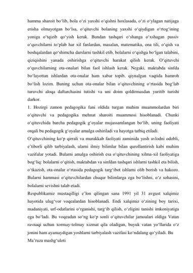 hamma sharoit bо‘lib, bola о‘zi yaxshi о‘qishni hoxlasada, о‘zi о‘ylagan natijaga 
erisha olmayotgan bо‘lsa, о‘qituvchi bolaning yaxshi о‘qiydigan о‘rtog‘ining 
yoniga о‘tqizib qо‘yish kerak. Bundan tashqari о‘shanga о‘xshagan passiv 
о‘quvchilarni tо‘plab har xil fanlardan, masalan, matematika, ona tili, о‘qish va 
boshqalardan qо‘shimcha darslarni tashkil etib, bolalarni о‘qishga bо‘lgan talabini, 
qiziqishini yanada oshirishga о‘qituvchi harakat qilish kerak. О‘qituvchi 
о‘quvchilarning ota-onalari bilan faol ishlash kerak. Negaki, maktabda sinfda 
bо‘layottan ishlardan ota-onalar ham xabar topib, qiynalgan vaqtida hamroh 
bо‘lish lozim. Buning uchun ota-onalar bilan о‘qituvchining о‘rtasida bog‘lab 
turuvchi aloqa daftarchasini tutishi va uni doim qoldirmasdan yuritib turishi 
darkor. 
1. Hozirgi zamon pedagogika fani oldida turgan muhim muammolardan biri 
о‘qituvchi va pedagogika mehnat sharoiti muammosi hisoblanadi. Chunki 
о‘qituvchida barcha pedagogik g‘oyalar mujassamlangan bо‘lib, uning faoliyati 
orqali bu pedagogik g‘oyalar amalga oshiriladi va hayotga tatbiq etiladi. 
О‘qituvchining kо‘p qirrali va murakkab faoliyati zaminida yosh avlodni odobli, 
e’tiborli qilib tarbiyalash, ularni ilmiy bilimlar bilan qurollantirish kabi muhim 
vazifalar yotadi. Bularni amalga oshirish esa о‘qituvchining xilma-xil faoliyatiga 
bog‘liq: bolalarni о‘qitish, maktabdan va sinfdan tashqari ishlarni tashkil eta bilish, 
о‘tkazish, ota-onalar о‘rtasida pedagogik targ‘ibot ishlarni olib borish va hakozo. 
Bularni hammasi о‘qituvchilardan chuqur bilimlarga ega bо‘lishni, о‘z sohasini, 
bolalarni sevishni talab etadi. 
Respublikamiz mustaqilligi e’lon qilingan sana 1991 yil 31 avgust xalqimiz 
hayotida ulug‘vor voqealardan hisoblanadi. Endi xalqimiz о‘zining boy tarixi, 
madaniyati, urf-odatlarini о‘rganishi, targ‘ib qilish, о‘zligini tanishi imkoniyatiga 
ega bо‘ladi. Bu voqeadan sо‘ng kо‘p sonli о‘qituvchilar jamoalari oldiga Vatan 
ravnaqi uchun xormay-tolmay xizmat qila oladigan, buyuk vatan yо‘llarida о‘z 
jonini ham ayamaydigan yoshlarni tarbiyalash vazifasi kо‘ndalang qо‘yiladi. Bu  
Ma’ruza mashg‘uloti 
 
