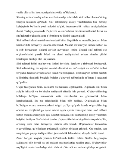 vazifa oliy ta’lim kontseptsiyasida alohida ta’kidlanadi. 
Shuning uchun bunday ulkan vazifani amalga oshirishda sinf rahbari ham о‘zining 
beqiyos hissasini qо‘shadi. Sinf rahbarining asosiy vazifalaridan biri bizning 
kelajagimiz bо‘lmish yosh avlodni tо‘g‘ri, insonparvarlik ruhida tarbiyalashdan 
iborat. Tarbiya jarayonida о‘qituvchi va sinf rahbari bir-birini tuShunish kerak va 
sinf rahbari о‘qituvchilarga e’tiborliroq bо‘lishini taqozo qiladi. 
Sinf rahbari ishini maktab ma’muriyati bilan birgalikda va maxalla jamoasi bilan 
hamkorlikda tarbiyaviy ishlarni olib boradi. Maktab ma’muriyati sinfda rahbari va 
u olib borayotgan ishlarni qо‘llab quvvatlash lozim. Chunki sinf rahbari о‘z 
о‘qituvchilarini yaxshi biladi va ularni tarbiyalashni uchun nimalar qilishi 
kerakligini hisobga olib ish yuritadi. 
Sinf rahbari ishini ma’naviyat ishlari bо‘yicha derektor о‘rinbosari boshqaradi. 
Sinf rahbarining ish rejasini maktab direktori va ma’naviyat va ma’rifat ishlari 
bо‘yicha derektor о‘rinbosarlari tuzadi va boshqaradi. Boshlang‘ich sinflar maktab 
ta’limining dastlabki bosqichi bolalar о‘qituvchi rahbarligida ta’limga 1-qadamni 
qо‘yadilar. 
О‘quv faoliyatida bilim, kо‘nikma va malakani egallaydilar. О‘qituvchi sinf bilan 
yolg‘iz ishlaydi va kо‘pincha tarbiyachi sifatida ish yuritadi. О‘qituvchilarning 
bolalarga 
bо‘lgan 
munosabati 
katta 
mexribonlik 
va 
g‘amxо‘rlik 
bilan 
harakterlanadi. Bu esa talabchanlik bilan olib boriladi. О‘qituvchilar bilan 
bо‘ladigan о‘zaro munosabatlarni tо‘g‘ri yо‘lga qо‘yish hamda о‘quvchilarning 
о‘sishi va rivojlanishiga qarab ularni qayta qurish xususiyati ham sinf rahbari 
uchun muhim ahamiyatga ega. Maktab ustavida sinf rahbarining asosiy vazifalari 
belgilab berilgan. Sinf rahbari barcha о‘qituvchilar bilan birgalikda aloqada bо‘lib, 
о‘zining sinfi bilan tarbiyaviy ishlarni olib boradi. О‘qituvchilar tamonidan 
о‘quvchilarga qо‘yiladigan pedagogik talablar birligiga erishadi. Ota-onalar, kun 
uzaytirilgan gruppa tarbiyachilari, jamoatchilik bilan doimo aloqada bо‘lib turadi. 
Zarur bо‘lgan vaqitda yordam kо‘rsatilinib tashkil qiladi. Sinfda belgilangan 
xujjatlarni olib boradi va uni maktab ma’muriyatiga taqdim etadi. О‘qituvchilar 
sog‘ligini mustaxkamlashga doir ishlarni о‘tkazadi va mehnat qilishga о‘rgatadi. 
