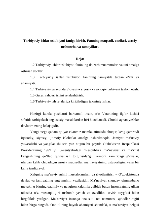 Tarbiyaviy ishlar uslubiyoti faniga kirish. Fanning maqsadi, vazifasi, asosiy
tushuncha va tamoyillari.
Reja:
1.2.Tarbiyaviy ishlar uslubiyoti faniniing dolzarb muammolari va uni amalga
oshirish yo‘llari.
1.3.  Tarbiyaviy  ishlar  uslubiyoti  faniniing  jamiyatda  tutgan  o‘rni  va
ahamiyati. 
1.4.Tarbiyaviy jarayonda g‘oyaviy- siyosiy va axloqiy tarbiyani tashkil etish.
1.5.Guruh rahbari ishini rejalashtirish.
1.6.Tarbiyaviy ish rejalariga kiritiladigan taxminiy ishlar.
Hozirgi  kunda  yoshlarni  barkamol  inson,  o‘z  Vatanining  ilg‘or  kishisi
sifatida tarbiyalash eng asosiy masalalardan biri hisoblanadi. Chunki aynan yoshlar
davlatimizning kelajagidir.
Yangi asrga qadam qo‘yar ekanmiz mamlakatimizda chuqur, keng qamrovli
iqtisodiy,  siyosiy,  ijtimoiy  islohatlar  amalga  oshirilmoqda.  Jamiyat  ma’naviy
yukasalishi va yangilanishi sari yuz tutgun bir paytda O‘zbekiston Respublkasi
Prezidentining  1999  yil  3–sentyabrdagi  “Respublika  ma’naviyat  va  ma’rifat
kengashining  qo‘llab  quvvatlash  to‘g‘risida”gi  Farmoni  zamiridagi  g‘oyalar,
ulardan kelib chiqadigan asosiy maqsadlar ma’naviyatning ustuvorligini yana bir
karra tasdiqlaydi.
Xalqning ma’naviy ruhini mustahkamlash va rivojlantirish – O‘zbekistonda
davlat va jamiyatning eng muhim vazifasidir. Ma’naviyat shunday qimmatbaho
mevaki, u bizning qadimiy va navqiron xalqimiz qalbida butun insoniyatning ulkan
oilasida  o‘z  mustaqilligini  tushunib  yetish  va  ozodlikni  sevish  tuyg‘usi  bilan
birgalikda yetilgan.  Ma’naviyat insonga ona suti, ota namunasi, ajdodlar o‘giti
bilan birga singadi. Ona tilining buyuk ahamiyati shundaki, u ma’naviyat belgisi
