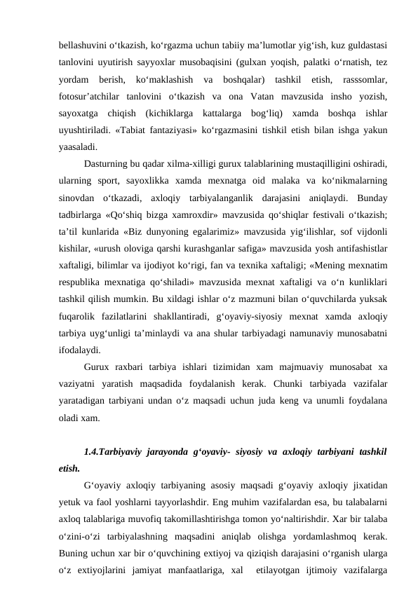 bellashuvini o‘tkazish, ko‘rgazma uchun tabiiy ma’lumotlar yig‘ish, kuz guldastasi
tanlovini uyutirish sayyoxlar musobaqisini (gulxan yoqish, palatki o‘rnatish, tez
yordam  berish,  ko‘maklashish  va  boshqalar)  tashkil  etish,  rasssomlar,
fotosur’atchilar  tanlovini  o‘tkazish  va  ona  Vatan  mavzusida  insho  yozish,
sayoxatga  chiqish  (kichiklarga  kattalarga  bog‘liq)  xamda  boshqa  ishlar
uyushtiriladi. «Tabiat fantaziyasi» ko‘rgazmasini tishkil etish bilan ishga yakun
yaasaladi.
Dasturning bu qadar xilma-xilligi gurux talablarining mustaqilligini oshiradi,
ularning  sport,  sayoxlikka  xamda  mexnatga  oid  malaka  va  ko‘nikmalarning
sinovdan  o‘tkazadi,  axloqiy  tarbiyalanganlik  darajasini  aniqlaydi.  Bunday
tadbirlarga «Qo‘shiq bizga xamroxdir» mavzusida qo‘shiqlar festivali o‘tkazish;
ta’til kunlarida «Biz dunyoning egalarimiz» mavzusida yig‘ilishlar, sof vijdonli
kishilar, «urush oloviga qarshi kurashganlar safiga» mavzusida yosh antifashistlar
xaftaligi, bilimlar va ijodiyot ko‘rigi, fan va texnika xaftaligi; «Mening mexnatim
respublika mexnatiga qo‘shiladi» mavzusida mexnat xaftaligi va o‘n kunliklari
tashkil qilish mumkin. Bu xildagi ishlar o‘z mazmuni bilan o‘quvchilarda yuksak
fuqarolik  fazilatlarini  shakllantiradi,  g‘oyaviy-siyosiy  mexnat  xamda  axloqiy
tarbiya uyg‘unligi ta’minlaydi va ana shular tarbiyadagi namunaviy munosabatni
ifodalaydi. 
Gurux  raxbari  tarbiya  ishlari  tizimidan  xam  majmuaviy  munosabat  xa
vaziyatni  yaratish  maqsadida  foydalanish  kerak.  Chunki  tarbiyada  vazifalar
yaratadigan tarbiyani undan o‘z maqsadi uchun juda keng va unumli foydalana
oladi xam. 
1.4.Tarbiyaviy  jarayonda  g‘oyaviy-  siyosiy  va axloqiy tarbiyani  tashkil
etish. 
G‘oyaviy axloqiy tarbiyaning asosiy maqsadi g‘oyaviy axloqiy jixatidan
yetuk va faol yoshlarni tayyorlashdir. Eng muhim vazifalardan esa, bu talabalarni
axloq talablariga muvofiq takomillashtirishga tomon yo‘naltirishdir. Xar bir talaba
o‘zini-o‘zi  tarbiyalashning  maqsadini  aniqlab  olishga  yordamlashmoq  kerak.
Buning uchun xar bir o‘quvchining extiyoj va qiziqish darajasini o‘rganish ularga
o‘z  extiyojlarini  jamiyat  manfaatlariga,  xal   etilayotgan  ijtimoiy  vazifalarga
