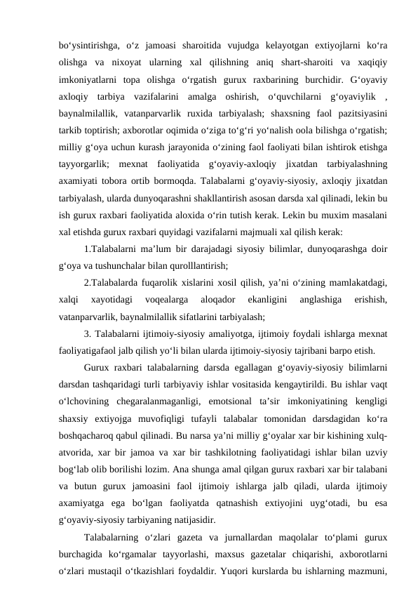 bo‘ysintirishga,  o‘z  jamoasi  sharoitida  vujudga  kelayotgan  extiyojlarni  ko‘ra
olishga  va  nixoyat  ularning  xal  qilishning  aniq  shart-sharoiti  va  xaqiqiy
imkoniyatlarni  topa  olishga  o‘rgatish  gurux  raxbarining  burchidir.  G‘oyaviy
axloqiy  tarbiya  vazifalarini  amalga  oshirish,  o‘quvchilarni  g‘oyaviylik  ,
baynalmilallik,  vatanparvarlik  ruxida  tarbiyalash;  shaxsning  faol  pazitsiyasini
tarkib toptirish; axborotlar oqimida o‘ziga to‘g‘ri yo‘nalish oola bilishga o‘rgatish;
milliy g‘oya uchun kurash jarayonida o‘zining faol faoliyati bilan ishtirok etishga
tayyorgarlik;  mexnat  faoliyatida  g‘oyaviy-axloqiy  jixatdan  tarbiyalashning
axamiyati tobora ortib bormoqda. Talabalarni g‘oyaviy-siyosiy, axloqiy jixatdan
tarbiyalash, ularda dunyoqarashni shakllantirish asosan darsda xal qilinadi, lekin bu
ish gurux raxbari faoliyatida aloxida o‘rin tutish kerak. Lekin bu muxim masalani
xal etishda gurux raxbari quyidagi vazifalarni majmuali xal qilish kerak:
1.Talabalarni ma’lum bir darajadagi siyosiy bilimlar, dunyoqarashga doir
g‘oya va tushunchalar bilan qurolllantirish;
2.Talabalarda fuqarolik xislarini xosil qilish, ya’ni o‘zining mamlakatdagi,
xalqi  xayotidagi  voqealarga  aloqador  ekanligini  anglashiga  erishish,
vatanparvarlik, baynalmilallik sifatlarini tarbiyalash;
3. Talabalarni ijtimoiy-siyosiy amaliyotga, ijtimoiy foydali ishlarga mexnat
faoliyatigafaol jalb qilish yo‘li bilan ularda ijtimoiy-siyosiy tajribani barpo etish.
Gurux raxbari talabalarning darsda egallagan g‘oyaviy-siyosiy bilimlarni
darsdan tashqaridagi turli tarbiyaviy ishlar vositasida kengaytirildi. Bu ishlar vaqt
o‘lchovining  chegaralanmaganligi,  emotsional  ta’sir  imkoniyatining  kengligi
shaxsiy  extiyojga  muvofiqligi  tufayli  talabalar  tomonidan  darsdagidan  ko‘ra
boshqacharoq qabul qilinadi. Bu narsa ya’ni milliy g‘oyalar xar bir kishining xulq-
atvorida, xar bir jamoa va xar bir tashkilotning faoliyatidagi ishlar bilan uzviy
bog‘lab olib borilishi lozim. Ana shunga amal qilgan gurux raxbari xar bir talabani
va  butun  gurux  jamoasini  faol  ijtimoiy  ishlarga  jalb  qiladi,  ularda  ijtimoiy
axamiyatga  ega  bo‘lgan  faoliyatda  qatnashish  extiyojini  uyg‘otadi,  bu  esa
g‘oyaviy-siyosiy tarbiyaning natijasidir.
Talabalarning  o‘zlari  gazeta  va  jurnallardan  maqolalar  to‘plami  gurux
burchagida  ko‘rgamalar  tayyorlashi,  maxsus  gazetalar  chiqarishi,  axborotlarni
o‘zlari mustaqil o‘tkazishlari foydaldir. Yuqori kurslarda bu ishlarning mazmuni,
