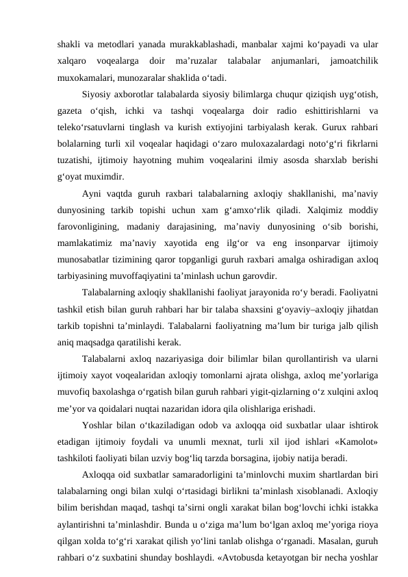 shakli va metodlari yanada murakkablashadi, manbalar xajmi ko‘payadi va ular
xalqaro  voqealarga  doir  ma’ruzalar  talabalar  anjumanlari,  jamoatchilik
muxokamalari, munozaralar shaklida o‘tadi.
Siyosiy axborotlar talabalarda siyosiy bilimlarga chuqur qiziqish uyg‘otish,
gazeta  o‘qish,  ichki  va  tashqi  voqealarga  doir  radio  eshittirishlarni  va
teleko‘rsatuvlarni tinglash va kurish extiyojini tarbiyalash kerak. Gurux rahbari
bolalarning turli xil voqealar haqidagi o‘zaro muloxazalardagi noto‘g‘ri fikrlarni
tuzatishi,  ijtimoiy  hayotning muhim  voqealarini  ilmiy asosda  sharxlab  berishi
g‘oyat muximdir.
Ayni  vaqtda  guruh  raxbari  talabalarning  axloqiy  shakllanishi,  ma’naviy
dunyosining  tarkib  topishi  uchun  xam  g‘amxo‘rlik  qiladi.  Xalqimiz  moddiy
farovonligining,  madaniy  darajasining,  ma’naviy  dunyosining  o‘sib  borishi,
mamlakatimiz  ma’naviy  xayotida  eng  ilg‘or  va  eng  insonparvar  ijtimoiy
munosabatlar tizimining qaror topganligi guruh raxbari amalga oshiradigan axloq
tarbiyasining muvoffaqiyatini ta’minlash uchun garovdir.
Talabalarning axloqiy shakllanishi faoliyat jarayonida ro‘y beradi. Faoliyatni
tashkil etish bilan guruh rahbari har bir talaba shaxsini g‘oyaviy–axloqiy jihatdan
tarkib topishni ta’minlaydi. Talabalarni faoliyatning ma’lum bir turiga jalb qilish
aniq maqsadga qaratilishi kerak.
Talabalarni axloq nazariyasiga doir bilimlar bilan qurollantirish va ularni
ijtimoiy xayot voqealaridan axloqiy tomonlarni ajrata olishga, axloq me’yorlariga
muvofiq baxolashga o‘rgatish bilan guruh rahbari yigit-qizlarning o‘z xulqini axloq
me’yor va qoidalari nuqtai nazaridan idora qila olishlariga erishadi.
Yoshlar bilan o‘tkaziladigan odob va axloqqa oid suxbatlar ulaar ishtirok
etadigan  ijtimoiy  foydali  va  unumli  mexnat,  turli  xil  ijod  ishlari  «Kamolot»
tashkiloti faoliyati bilan uzviy bog‘liq tarzda borsagina, ijobiy natija beradi. 
Axloqqa oid suxbatlar samaradorligini ta’minlovchi muxim shartlardan biri
talabalarning ongi bilan xulqi o‘rtasidagi birlikni ta’minlash xisoblanadi. Axloqiy
bilim berishdan maqad, tashqi ta’sirni ongli xarakat bilan bog‘lovchi ichki istakka
aylantirishni ta’minlashdir. Bunda u o‘ziga ma’lum bo‘lgan axloq me’yoriga rioya
qilgan xolda to‘g‘ri xarakat qilish yo‘lini tanlab olishga o‘rganadi. Masalan, guruh
rahbari o‘z suxbatini shunday boshlaydi. «Avtobusda ketayotgan bir necha yoshlar
