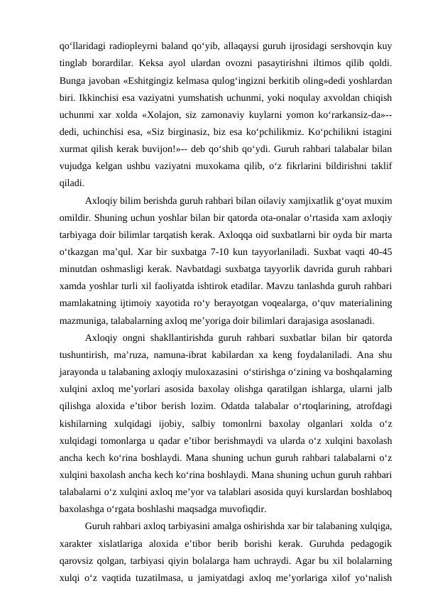 qo‘llaridagi radiopleyrni baland qo‘yib, allaqaysi guruh ijrosidagi sershovqin kuy
tinglab borardilar. Keksa ayol ulardan ovozni pasaytirishni iltimos qilib qoldi.
Bunga javoban «Eshitgingiz kelmasa qulog‘ingizni berkitib oling»dedi yoshlardan
biri. Ikkinchisi esa vaziyatni yumshatish uchunmi, yoki noqulay axvoldan chiqish
uchunmi xar xolda «Xolajon, siz zamonaviy kuylarni yomon ko‘rarkansiz-da»--
dedi, uchinchisi esa, «Siz birginasiz, biz esa ko‘pchilikmiz. Ko‘pchilikni istagini
xurmat qilish kerak buvijon!»-- deb qo‘shib qo‘ydi. Guruh rahbari talabalar bilan
vujudga kelgan ushbu vaziyatni muxokama qilib, o‘z fikrlarini bildirishni taklif
qiladi. 
Axloqiy bilim berishda guruh rahbari bilan oilaviy xamjixatlik g‘oyat muxim
omildir. Shuning uchun yoshlar bilan bir qatorda ota-onalar o‘rtasida xam axloqiy
tarbiyaga doir bilimlar tarqatish kerak. Axloqqa oid suxbatlarni bir oyda bir marta
o‘tkazgan ma’qul. Xar bir suxbatga 7-10 kun tayyorlaniladi. Suxbat vaqti 40-45
minutdan oshmasligi kerak. Navbatdagi suxbatga tayyorlik davrida guruh rahbari
xamda yoshlar turli xil faoliyatda ishtirok etadilar. Mavzu tanlashda guruh rahbari
mamlakatning ijtimoiy xayotida ro‘y berayotgan voqealarga, o‘quv materialining
mazmuniga, talabalarning axloq me’yoriga doir bilimlari darajasiga asoslanadi.
Axloqiy ongni shakllantirishda guruh rahbari suxbatlar bilan bir qatorda
tushuntirish, ma’ruza, namuna-ibrat kabilardan xa keng foydalaniladi. Ana shu
jarayonda u talabaning axloqiy muloxazasini  o‘stirishga o‘zining va boshqalarning
xulqini axloq me’yorlari asosida baxolay olishga qaratilgan ishlarga, ularni jalb
qilishga aloxida e’tibor berish lozim. Odatda talabalar o‘rtoqlarining, atrofdagi
kishilarning  xulqidagi  ijobiy,  salbiy  tomonlrni  baxolay  olganlari  xolda  o‘z
xulqidagi tomonlarga u qadar e’tibor berishmaydi va ularda o‘z xulqini baxolash
ancha kech ko‘rina boshlaydi. Mana shuning uchun guruh rahbari talabalarni o‘z
xulqini baxolash ancha kech ko‘rina boshlaydi. Mana shuning uchun guruh rahbari
talabalarni o‘z xulqini axloq me’yor va talablari asosida quyi kurslardan boshlaboq
baxolashga o‘rgata boshlashi maqsadga muvofiqdir.
Guruh rahbari axloq tarbiyasini amalga oshirishda xar bir talabaning xulqiga,
xarakter  xislatlariga  aloxida  e’tibor  berib  borishi  kerak.  Guruhda  pedagogik
qarovsiz qolgan, tarbiyasi qiyin bolalarga ham uchraydi. Agar bu xil bolalarning
xulqi o‘z vaqtida tuzatilmasa, u jamiyatdagi axloq me’yorlariga xilof yo‘nalish
