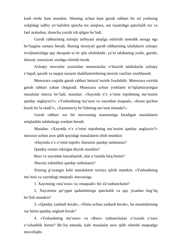 kasb etishi ham mumkin. Shuning uchun ham guruh rahbari bu xil yoshning
xulqidagi salbiy yo‘nalishni qancha tez aniqlasa, uni tuzatishga qanchalik tez va
faol aralashsa, shuncha yaxshi ish qilgan bo‘ladi.
Guruh rahbarining axloqiy tarbiyani amalga oshirishi metodik asosga ega
bo‘lsagina samara beradi. Buning moxiyati guruh rahbarining talabalarni axloqiy
rivojlantirishga qay darajada ta’sir qila olishidadir, ya’ni talabaning yoshi, guruhi,
shaxsiy xususiyati xisobga olinishi kerak.
Axloqiy  mavzular  yuzasidan  munozaralar  o‘tkazish  talabalarda  axloqiy
e’tiqod, qarash va nuqtai nazarni shakllantirishning muxim vazifasi xisoblanadi.
Munozara vaqtida guruh rahbari betaraf turishi foydalidir. Munozara oxirida
guruh  rahbari  yakun  chiqaradi.  Munozara  uchun  yoshlarni  to‘lqilantirayotgan
masalalar mavzu bo‘ladi, masalan: «Xayotda o‘z o‘rnini topishning ma’nosini
qanday anglaysiz?», «Yashashning ma’nosi va xayotdan maqsad», «Inson qachon
baxtli bo‘la oladi?», «Zamonaviy bo‘lishning ma’nosi nimada?».
Guruh  rahbari  xar  bir  mavzuning  mazmuniga  kiradigan  masalalarni
aniqlashda talabalarga yordam beradi.
Masalan: «Xayotda o‘z o‘rnini topishning ma’nosini qanday anglaysiz?»
mavzusi uchun asos qilib quyidagi masalalarni olish mumkin:
«Hayotda o‘z o‘rnini topish» iborasini qanday tushinasiz?
Qanday orzuni eskirgan deyish mumkin?
Baxt va xayotdan lazzatlanish, ular o‘rtasida farq bormi?
Shaxsiy erkinlikni qanday tushunasiz?
Sizning g‘oyangiz kabi masalalarni tavsiya qilish mumkin. «Yashashning
ma’nosi va xayotdagi maqsad» mavzusiga.
1. Xayotning «ma’nosi» va «maqsadi» bir xil tushunchami?
2.  Xayotimiz  qo‘ygan  qadamimizga  qanchalik  va  qay  jixatdan  bog‘liq
bo‘lish mumkin?
3. «Qanday yashash kerak», «Nima uchun yashash kerak», bu masalalarning
xar birini qanday anglash kerak? 
4.  «Yashashning  ma’nosi»  va  «Baxt»  tushunchalari  o‘rtasida  o‘zaro
o‘xshashlik bormi? Bo‘lsa nimada, kabi masalalar asos qilib olinishi maqsadga
muvofiqdir.
