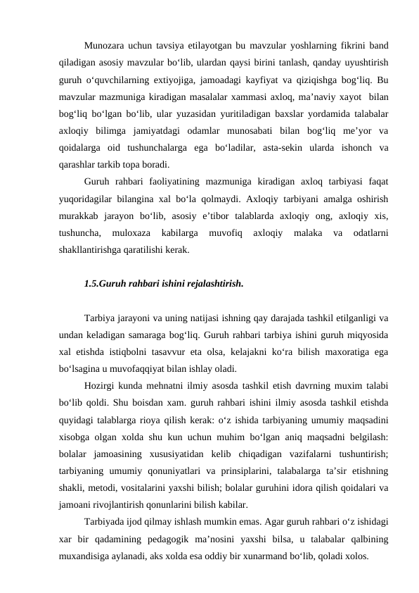 Munozara uchun tavsiya etilayotgan bu mavzular yoshlarning fikrini band
qiladigan asosiy mavzular bo‘lib, ulardan qaysi birini tanlash, qanday uyushtirish
guruh o‘quvchilarning extiyojiga, jamoadagi kayfiyat va qiziqishga bog‘liq. Bu
mavzular mazmuniga kiradigan masalalar xammasi axloq, ma’naviy xayot  bilan
bog‘liq bo‘lgan bo‘lib, ular yuzasidan yuritiladigan baxslar yordamida talabalar
axloqiy  bilimga  jamiyatdagi  odamlar  munosabati  bilan  bog‘liq  me’yor  va
qoidalarga  oid  tushunchalarga  ega  bo‘ladilar,  asta-sekin  ularda  ishonch  va
qarashlar tarkib topa boradi.
Guruh  rahbari  faoliyatining  mazmuniga  kiradigan  axloq  tarbiyasi  faqat
yuqoridagilar bilangina xal bo‘la qolmaydi. Axloqiy tarbiyani amalga oshirish
murakkab  jarayon  bo‘lib,  asosiy  e’tibor  talablarda  axloqiy  ong,  axloqiy  xis,
tushuncha,  muloxaza  kabilarga  muvofiq  axloqiy  malaka  va  odatlarni
shakllantirishga qaratilishi kerak.
1.5.Guruh rahbari ishini rejalashtirish.
Tarbiya jarayoni va uning natijasi ishning qay darajada tashkil etilganligi va
undan keladigan samaraga bog‘liq. Guruh rahbari tarbiya ishini guruh miqyosida
xal etishda istiqbolni tasavvur eta olsa, kelajakni ko‘ra bilish maxoratiga ega
bo‘lsagina u muvofaqqiyat bilan ishlay oladi.
Hozirgi kunda mehnatni ilmiy asosda tashkil etish davrning muxim talabi
bo‘lib qoldi. Shu boisdan xam. guruh rahbari ishini ilmiy asosda tashkil etishda
quyidagi talablarga rioya qilish kerak: o‘z ishida tarbiyaning umumiy maqsadini
xisobga olgan xolda shu kun uchun muhim bo‘lgan aniq maqsadni belgilash:
bolalar  jamoasining  xususiyatidan  kelib  chiqadigan  vazifalarni  tushuntirish;
tarbiyaning  umumiy  qonuniyatlari  va  prinsiplarini,  talabalarga  ta’sir  etishning
shakli, metodi, vositalarini yaxshi bilish; bolalar guruhini idora qilish qoidalari va
jamoani rivojlantirish qonunlarini bilish kabilar.
Tarbiyada ijod qilmay ishlash mumkin emas. Agar guruh rahbari o‘z ishidagi
xar  bir  qadamining  pedagogik  ma’nosini  yaxshi  bilsa,  u  talabalar  qalbining
muxandisiga aylanadi, aks xolda esa oddiy bir xunarmand bo‘lib, qoladi xolos.
