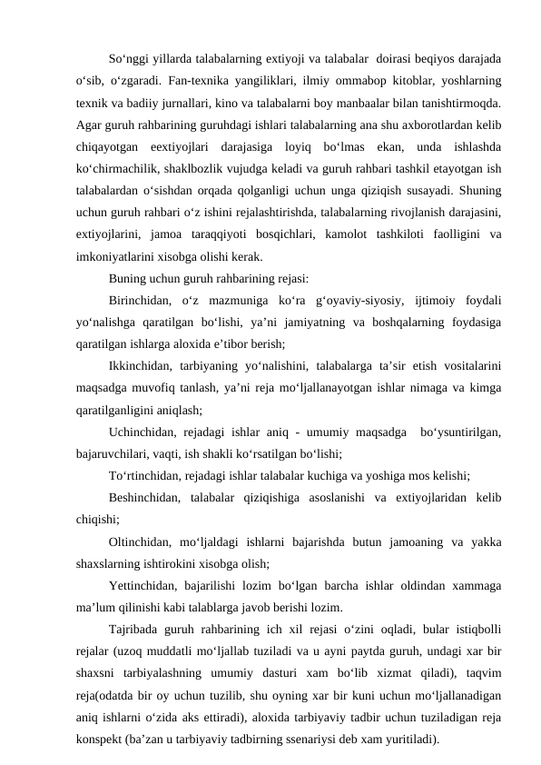 So‘nggi yillarda talabalarning extiyoji va talabalar  doirasi beqiyos darajada
o‘sib, o‘zgaradi.  Fan-texnika yangiliklari, ilmiy ommabop kitoblar, yoshlarning
texnik va badiiy jurnallari, kino va talabalarni boy manbaalar bilan tanishtirmoqda.
Agar guruh rahbarining guruhdagi ishlari talabalarning ana shu axborotlardan kelib
chiqayotgan  eextiyojlari  darajasiga  loyiq  bo‘lmas  ekan,  unda  ishlashda
ko‘chirmachilik, shaklbozlik vujudga keladi va guruh rahbari tashkil etayotgan ish
talabalardan o‘sishdan orqada qolganligi uchun unga qiziqish susayadi. Shuning
uchun guruh rahbari o‘z ishini rejalashtirishda, talabalarning rivojlanish darajasini,
extiyojlarini,  jamoa  taraqqiyoti  bosqichlari,  kamolot  tashkiloti  faolligini  va
imkoniyatlarini xisobga olishi kerak.
Buning uchun guruh rahbarining rejasi:
Birinchidan,  o‘z  mazmuniga  ko‘ra  g‘oyaviy-siyosiy,  ijtimoiy  foydali
yo‘nalishga  qaratilgan  bo‘lishi,  ya’ni  jamiyatning  va  boshqalarning  foydasiga
qaratilgan ishlarga aloxida e’tibor berish;
Ikkinchidan,  tarbiyaning  yo‘nalishini,  talabalarga  ta’sir  etish  vositalarini
maqsadga muvofiq tanlash, ya’ni reja mo‘ljallanayotgan ishlar nimaga va kimga
qaratilganligini aniqlash;
Uchinchidan, rejadagi  ishlar  aniq - umumiy maqsadga  bo‘ysuntirilgan,
bajaruvchilari, vaqti, ish shakli ko‘rsatilgan bo‘lishi;
To‘rtinchidan, rejadagi ishlar talabalar kuchiga va yoshiga mos kelishi; 
Beshinchidan,  talabalar  qiziqishiga  asoslanishi  va  extiyojlaridan  kelib
chiqishi;
Oltinchidan,  mo‘ljaldagi  ishlarni  bajarishda  butun  jamoaning  va  yakka
shaxslarning ishtirokini xisobga olish;
Yettinchidan,  bajarilishi  lozim  bo‘lgan  barcha  ishlar  oldindan xammaga
ma’lum qilinishi kabi talablarga javob berishi lozim.
Tajribada  guruh rahbarining  ich  xil  rejasi  o‘zini  oqladi, bular  istiqbolli
rejalar (uzoq muddatli mo‘ljallab tuziladi va u ayni paytda guruh, undagi xar bir
shaxsni  tarbiyalashning  umumiy  dasturi  xam  bo‘lib  xizmat  qiladi),  taqvim
reja(odatda bir oy uchun tuzilib, shu oyning xar bir kuni uchun mo‘ljallanadigan
aniq ishlarni o‘zida aks ettiradi), aloxida tarbiyaviy tadbir uchun tuziladigan reja
konspekt (ba’zan u tarbiyaviy tadbirning ssenariysi deb xam yuritiladi). 
