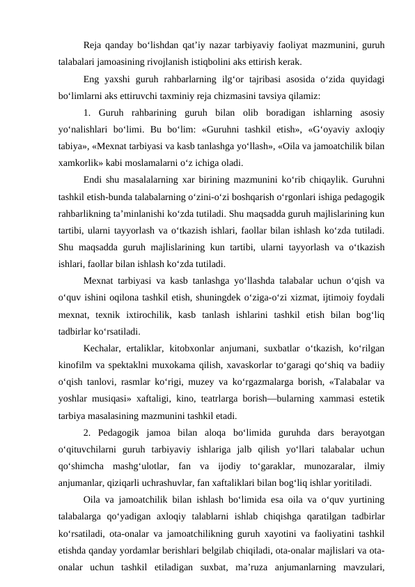 Reja qanday bo‘lishdan qat’iy nazar tarbiyaviy faoliyat mazmunini, guruh
talabalari jamoasining rivojlanish istiqbolini aks ettirish kerak.
Eng  yaxshi  guruh  rahbarlarning  ilg‘or  tajribasi  asosida  o‘zida  quyidagi
bo‘limlarni aks ettiruvchi taxminiy reja chizmasini tavsiya qilamiz:
1.  Guruh  rahbarining  guruh  bilan  olib  boradigan  ishlarning  asosiy
yo‘nalishlari  bo‘limi.  Bu  bo‘lim:  «Guruhni  tashkil  etish»,  «G‘oyaviy  axloqiy
tabiya», «Mexnat tarbiyasi va kasb tanlashga yo‘llash», «Oila va jamoatchilik bilan
xamkorlik» kabi moslamalarni o‘z ichiga oladi.
Endi shu masalalarning xar birining mazmunini ko‘rib chiqaylik. Guruhni
tashkil etish-bunda talabalarning o‘zini-o‘zi boshqarish o‘rgonlari ishiga pedagogik
rahbarlikning ta’minlanishi ko‘zda tutiladi. Shu maqsadda guruh majlislarining kun
tartibi, ularni tayyorlash va o‘tkazish ishlari, faollar bilan ishlash ko‘zda tutiladi.
Shu maqsadda guruh majlislarining kun tartibi, ularni tayyorlash va o‘tkazish
ishlari, faollar bilan ishlash ko‘zda tutiladi. 
Mexnat tarbiyasi va kasb tanlashga yo‘llashda talabalar uchun o‘qish va
o‘quv ishini oqilona tashkil etish, shuningdek o‘ziga-o‘zi xizmat, ijtimoiy foydali
mexnat,  texnik  ixtirochilik,  kasb  tanlash  ishlarini  tashkil  etish  bilan  bog‘liq
tadbirlar ko‘rsatiladi. 
Kechalar,  ertaliklar,  kitobxonlar  anjumani,  suxbatlar  o‘tkazish,  ko‘rilgan
kinofilm va spektaklni muxokama qilish, xavaskorlar to‘garagi qo‘shiq va badiiy
o‘qish tanlovi, rasmlar ko‘rigi, muzey va ko‘rgazmalarga borish, «Talabalar va
yoshlar musiqasi» xaftaligi, kino, teatrlarga borish—bularning xammasi estetik
tarbiya masalasining mazmunini tashkil etadi.
2.  Pedagogik  jamoa  bilan  aloqa  bo‘limida  guruhda  dars  berayotgan
o‘qituvchilarni  guruh  tarbiyaviy  ishlariga  jalb  qilish  yo‘llari  talabalar  uchun
qo‘shimcha  mashg‘ulotlar,  fan  va  ijodiy  to‘garaklar,  munozaralar,  ilmiy
anjumanlar, qiziqarli uchrashuvlar, fan xaftaliklari bilan bog‘liq ishlar yoritiladi. 
Oila va jamoatchilik bilan ishlash bo‘limida esa oila va o‘quv yurtining
talabalarga  qo‘yadigan  axloqiy  talablarni  ishlab  chiqishga  qaratilgan  tadbirlar
ko‘rsatiladi, ota-onalar va jamoatchilikning guruh xayotini va faoliyatini tashkil
etishda qanday yordamlar berishlari belgilab chiqiladi, ota-onalar majlislari va ota-
onalar  uchun  tashkil  etiladigan  suxbat,  ma’ruza  anjumanlarning  mavzulari,

