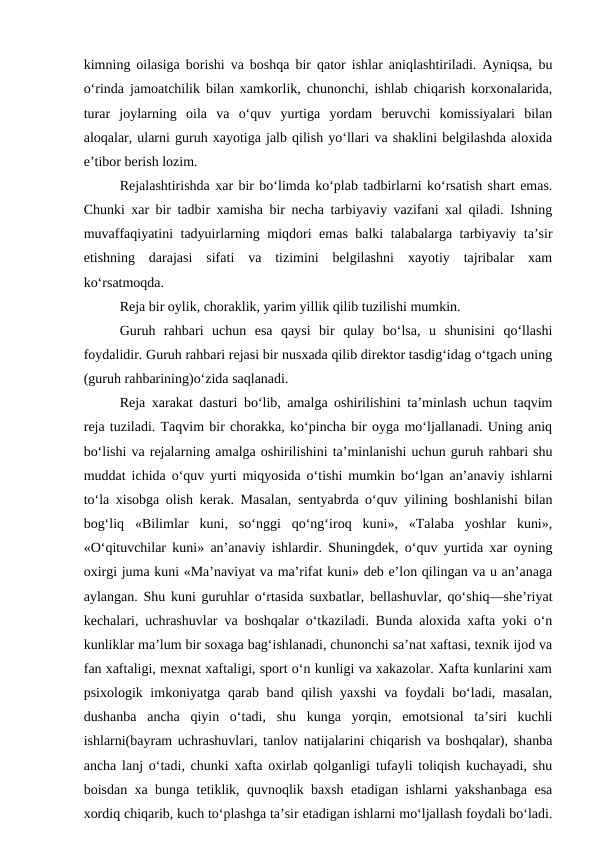kimning oilasiga borishi va boshqa bir qator ishlar aniqlashtiriladi. Ayniqsa, bu
o‘rinda jamoatchilik bilan xamkorlik, chunonchi, ishlab chiqarish korxonalarida,
turar  joylarning  oila  va  o‘quv  yurtiga  yordam  beruvchi  komissiyalari  bilan
aloqalar, ularni guruh xayotiga jalb qilish yo‘llari va shaklini belgilashda aloxida
e’tibor berish lozim. 
Rejalashtirishda xar bir bo‘limda ko‘plab tadbirlarni ko‘rsatish shart emas.
Chunki xar bir tadbir xamisha bir necha tarbiyaviy vazifani xal qiladi. Ishning
muvaffaqiyatini tadyuirlarning miqdori emas balki talabalarga tarbiyaviy ta’sir
etishning  darajasi  sifati  va  tizimini  belgilashni  xayotiy  tajribalar  xam
ko‘rsatmoqda.
Reja bir oylik, choraklik, yarim yillik qilib tuzilishi mumkin. 
Guruh  rahbari  uchun  esa  qaysi  bir  qulay  bo‘lsa,  u  shunisini  qo‘llashi
foydalidir. Guruh rahbari rejasi bir nusxada qilib direktor tasdig‘idag o‘tgach uning
(guruh rahbarining)o‘zida saqlanadi.
Reja xarakat dasturi bo‘lib, amalga oshirilishini ta’minlash uchun taqvim
reja tuziladi. Taqvim bir chorakka, ko‘pincha bir oyga mo‘ljallanadi. Uning aniq
bo‘lishi va rejalarning amalga oshirilishini ta’minlanishi uchun guruh rahbari shu
muddat ichida o‘quv yurti miqyosida o‘tishi mumkin bo‘lgan an’anaviy ishlarni
to‘la xisobga olish kerak. Masalan, sentyabrda o‘quv yilining boshlanishi bilan
bog‘liq  «Bilimlar  kuni,  so‘nggi  qo‘ng‘iroq  kuni»,  «Talaba  yoshlar  kuni»,
«O‘qituvchilar kuni» an’anaviy ishlardir. Shuningdek, o‘quv yurtida xar oyning
oxirgi juma kuni «Ma’naviyat va ma’rifat kuni» deb e’lon qilingan va u an’anaga
aylangan. Shu kuni guruhlar o‘rtasida suxbatlar, bellashuvlar, qo‘shiq—she’riyat
kechalari, uchrashuvlar va boshqalar o‘tkaziladi. Bunda aloxida xafta yoki o‘n
kunliklar ma’lum bir soxaga bag‘ishlanadi, chunonchi sa’nat xaftasi, texnik ijod va
fan xaftaligi, mexnat xaftaligi, sport o‘n kunligi va xakazolar. Xafta kunlarini xam
psixologik imkoniyatga qarab band qilish yaxshi  va foydali bo‘ladi, masalan,
dushanba  ancha  qiyin  o‘tadi,  shu  kunga  yorqin,  emotsional  ta’siri  kuchli
ishlarni(bayram uchrashuvlari, tanlov natijalarini chiqarish va boshqalar), shanba
ancha lanj o‘tadi, chunki xafta oxirlab qolganligi tufayli toliqish kuchayadi, shu
boisdan xa bunga tetiklik, quvnoqlik baxsh etadigan ishlarni yakshanbaga esa
xordiq chiqarib, kuch to‘plashga ta’sir etadigan ishlarni mo‘ljallash foydali bo‘ladi.
