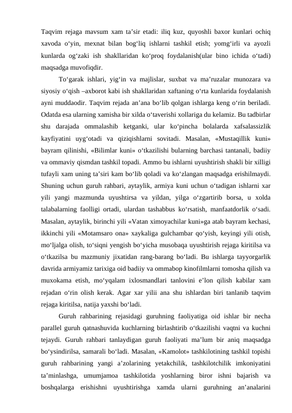 Taqvim rejaga mavsum xam ta’sir etadi: iliq kuz, quyoshli baxor kunlari ochiq
xavoda o‘yin, mexnat bilan bog‘liq ishlarni  tashkil  etish;  yomg‘irli va ayozli
kunlarda og‘zaki  ish shakllaridan ko‘proq foydalanish(ular bino ichida o‘tadi)
maqsadga muvofiqdir.
To‘garak ishlari, yig‘in va majlislar, suxbat va ma’ruzalar munozara va
siyosiy o‘qish –axborot kabi ish shakllaridan xaftaning o‘rta kunlarida foydalanish
ayni muddaodir. Taqvim rejada an’ana bo‘lib qolgan ishlarga keng o‘rin beriladi.
Odatda esa ularning xamisha bir xilda o‘taverishi xollariga du kelamiz. Bu tadbirlar
shu  darajada  ommalashib  ketganki,  ular  ko‘pincha  bolalarda  xafsalassizlik
kayfiyatini  uyg‘otadi  va  qiziqishlarni  sovitadi.  Masalan,  «Mustaqillik  kuni»
bayram qilinishi, «Bilimlar kuni» o‘tkazilishi bularning barchasi tantanali, badiiy
va ommaviy qismdan tashkil topadi. Ammo bu ishlarni uyushtirish shakli bir xilligi
tufayli xam uning ta’siri kam bo‘lib qoladi va ko‘zlangan maqsadga erishilmaydi.
Shuning uchun guruh rahbari, aytaylik, armiya kuni uchun o‘tadigan ishlarni xar
yili  yangi  mazmunda  uyushtirsa  va  yildan,  yilga  o‘zgartirib  borsa,  u  xolda
talabalarning faolligi ortadi, ulardan tashabbus ko‘rsatish, manfaatdorlik o‘sadi.
Masalan, aytaylik, birinchi yili «Vatan ximoyachilar kuni»ga atab bayram kechasi,
ikkinchi yili «Motamsaro ona» xaykaliga gulchambar qo‘yish, keyingi yili otish,
mo‘ljalga olish, to‘siqni yengish bo‘yicha musobaqa uyushtirish rejaga kiritilsa va
o‘tkazilsa bu mazmuniy jixatidan rang-barang bo‘ladi. Bu ishlarga tayyorgarlik
davrida armiyamiz tarixiga oid badiiy va ommabop kinofilmlarni tomosha qilish va
muxokama  etish,  mo‘yqalam  ixlosmandlari  tanlovini  e’lon  qilish  kabilar  xam
rejadan o‘rin olish kerak. Agar xar yilii ana shu ishlardan biri tanlanib taqvim
rejaga kiritilsa, natija yaxshi bo‘ladi.
Guruh  rahbarining  rejasidagi  guruhning  faoliyatiga  oid  ishlar  bir  necha
parallel guruh qatnashuvida kuchlarning birlashtirib o‘tkazilishi vaqtni va kuchni
tejaydi. Guruh rahbari tanlaydigan guruh faoliyati  ma’lum bir  aniq maqsadga
bo‘ysindirilsa, samarali bo‘ladi. Masalan, «Kamolot» tashkilotining tashkil topishi
guruh  rahbarining  yangi  a’zolarining  yetakchilik,  tashkilotchilik  imkoniyatini
ta’minlashga,  umumjamoa  tashkilotida  yoshlarning  biror  ishni  bajarish  va
boshqalarga  erishishni  uyushtirishga  xamda  ularni  guruhning  an’analarini
