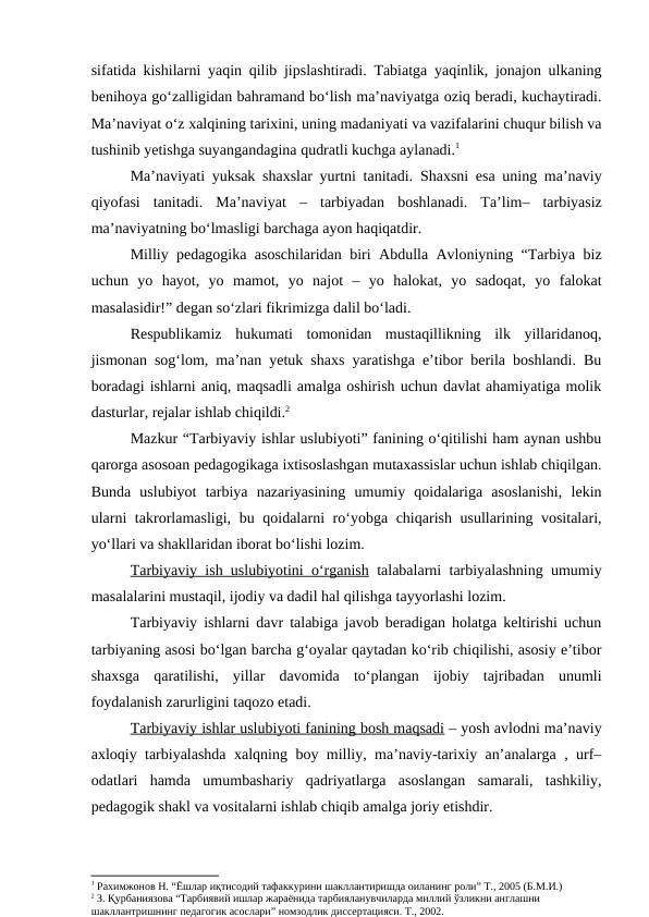 sifatida kishilarni yaqin qilib jipslashtiradi. Tabiatga yaqinlik, jonajon ulkaning
benihoya go‘zalligidan bahramand bo‘lish ma’naviyatga oziq beradi, kuchaytiradi.
Ma’naviyat o‘z xalqining tarixini, uning madaniyati va vazifalarini chuqur bilish va
tushinib yetishga suyangandagina qudratli kuchga aylanadi.1
Ma’naviyati yuksak shaxslar yurtni tanitadi.  Shaxsni esa uning ma’naviy
qiyofasi  tanitadi.  Ma’naviyat  – tarbiyadan  boshlanadi.  Ta’lim–  tarbiyasiz
ma’naviyatning bo‘lmasligi barchaga ayon haqiqatdir.
Milliy pedagogika asoschilaridan biri Abdulla Avloniyning “Tarbiya biz
uchun  yo  hayot,  yo  mamot,  yo  najot  –  yo  halokat,  yo  sadoqat,  yo  falokat
masalasidir!” degan so‘zlari fikrimizga dalil bo‘ladi.
Respublikamiz  hukumati  tomonidan  mustaqillikning  ilk  yillaridanoq,
jismonan sog‘lom, ma’nan yetuk shaxs yaratishga e’tibor berila boshlandi. Bu
boradagi ishlarni aniq, maqsadli amalga oshirish uchun davlat ahamiyatiga molik
dasturlar, rejalar ishlab chiqildi.2
Mazkur “Tarbiyaviy ishlar uslubiyoti” fanining o‘qitilishi ham aynan ushbu
qarorga asosoan pedagogikaga ixtisoslashgan mutaxassislar uchun ishlab chiqilgan.
Bunda  uslubiyot  tarbiya  nazariyasining  umumiy  qoidalariga  asoslanishi,  lekin
ularni  takrorlamasligi, bu qoidalarni ro‘yobga chiqarish usullarining vositalari,
yo‘llari va shakllaridan iborat bo‘lishi lozim.
Tarbiyaviy ish uslubiyotini o‘rganish talabalarni tarbiyalashning umumiy
masalalarini mustaqil, ijodiy va dadil hal qilishga tayyorlashi lozim.
Tarbiyaviy ishlarni davr talabiga javob beradigan holatga keltirishi uchun
tarbiyaning asosi bo‘lgan barcha g‘oyalar qaytadan ko‘rib chiqilishi, asosiy e’tibor
shaxsga  qaratilishi,  yillar  davomida  to‘plangan  ijobiy  tajribadan  unumli
foydalanish zarurligini taqozo etadi.
Tarbiyaviy ishlar uslubiyoti fanining bosh maqsadi – yosh avlodni ma’naviy
axloqiy tarbiyalashda xalqning boy milliy, ma’naviy-tarixiy an’analarga , urf–
odatlari  hamda  umumbashariy  qadriyatlarga  asoslangan  samarali,  tashkiliy,
pedagogik shakl va vositalarni ishlab chiqib amalga joriy etishdir.
1 Рахимжонов Н. “Ёшлар иқтисодий тафаккурини шакллантиришда оиланинг роли” Т., 2005 (Б.М.И.)
2 З. Қурбаниязова “Тарбиявий ишлар жараёнида тарбияланувчиларда миллий ўзликни англашни 
шакллантришнинг педагогик асослари” номзодлик диссертацияси. Т., 2002.
