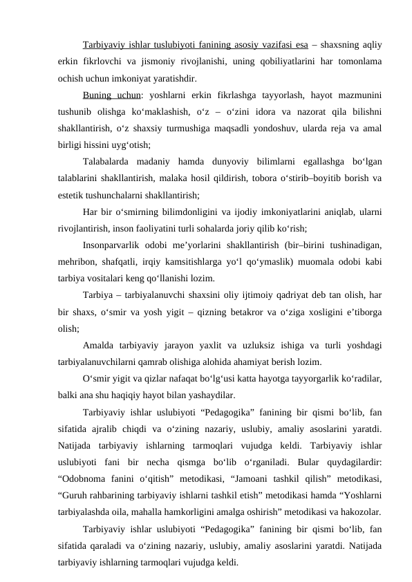 Tarbiyaviy ishlar tuslubiyoti fanining asosiy vazifasi esa – shaxsning aqliy
erkin  fikrlovchi  va  jismoniy  rivojlanishi,  uning  qobiliyatlarini  har  tomonlama
ochish uchun imkoniyat yaratishdir.
Buning  uchun:  yoshlarni  erkin  fikrlashga  tayyorlash,  hayot  mazmunini
tushunib  olishga  ko‘maklashish,  o‘z  –  o‘zini  idora  va  nazorat  qila  bilishni
shakllantirish, o‘z shaxsiy turmushiga maqsadli yondoshuv, ularda reja va amal
birligi hissini uyg‘otish;
Talabalarda  madaniy  hamda  dunyoviy  bilimlarni  egallashga  bo‘lgan
talablarini shakllantirish, malaka hosil qildirish, tobora o‘stirib–boyitib borish va
estetik tushunchalarni shakllantirish;
Har bir o‘smirning bilimdonligini va ijodiy imkoniyatlarini aniqlab, ularni
rivojlantirish, inson faoliyatini turli sohalarda joriy qilib ko‘rish;
Insonparvarlik  odobi  me’yorlarini  shakllantirish  (bir–birini  tushinadigan,
mehribon, shafqatli, irqiy kamsitishlarga yo‘l qo‘ymaslik) muomala odobi kabi
tarbiya vositalari keng qo‘llanishi lozim.
Tarbiya – tarbiyalanuvchi shaxsini oliy ijtimoiy qadriyat deb tan olish, har
bir shaxs, o‘smir va yosh yigit – qizning betakror va o‘ziga xosligini e’tiborga
olish;
Amalda  tarbiyaviy  jarayon  yaxlit  va  uzluksiz  ishiga  va  turli  yoshdagi
tarbiyalanuvchilarni qamrab olishiga alohida ahamiyat berish lozim.
O‘smir yigit va qizlar nafaqat bo‘lg‘usi katta hayotga tayyorgarlik ko‘radilar,
balki ana shu haqiqiy hayot bilan yashaydilar.
Tarbiyaviy ishlar uslubiyoti “Pedagogika” fanining bir qismi bo‘lib, fan
sifatida  ajralib  chiqdi  va  o‘zining  nazariy,  uslubiy,  amaliy  asoslarini  yaratdi.
Natijada  tarbiyaviy  ishlarning  tarmoqlari  vujudga  keldi.  Tarbiyaviy  ishlar
uslubiyoti  fani  bir  necha  qismga  bo‘lib  o‘rganiladi.  Bular  quydagilardir:
“Odobnoma  fanini  o‘qitish”  metodikasi,  “Jamoani  tashkil  qilish”  metodikasi,
“Guruh rahbarining tarbiyaviy ishlarni tashkil etish” metodikasi hamda “Yoshlarni
tarbiyalashda oila, mahalla hamkorligini amalga oshirish” metodikasi va hakozolar.
Tarbiyaviy ishlar uslubiyoti “Pedagogika” fanining bir qismi bo‘lib, fan
sifatida qaraladi va o‘zining nazariy, uslubiy, amaliy asoslarini yaratdi. Natijada
tarbiyaviy ishlarning tarmoqlari vujudga keldi. 

