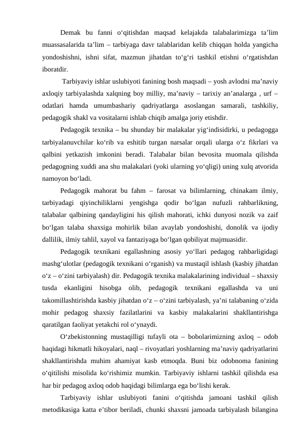 Demak  bu  fanni  o‘qitishdan  maqsad  kelajakda  talabalarimizga  ta’lim
muassasalarida ta’lim – tarbiyaga davr talablaridan kelib chiqqan holda yangicha
yondoshishni,  ishni  sifat,  mazmun  jihatdan  to‘g‘ri  tashkil  etishni  o‘rgatishdan
iboratdir.
 Tarbiyaviy ishlar uslubiyoti fanining bosh maqsadi – yosh avlodni ma’naviy
axloqiy tarbiyalashda xalqning boy milliy, ma’naviy – tarixiy an’analarga , urf –
odatlari  hamda  umumbashariy  qadriyatlarga  asoslangan  samarali,  tashkiliy,
pedagogik shakl va vositalarni ishlab chiqib amalga joriy etishdir.
Pedagogik texnika – bu shunday bir malakalar yig‘indisidirki, u pedagogga
tarbiyalanuvchilar ko‘rib va eshitib turgan narsalar orqali ularga o‘z fikrlari va
qalbini  yetkazish  imkonini  beradi.  Talabalar  bilan  bevosita  muomala  qilishda
pedagogning xuddi ana shu malakalari (yoki ularning yo‘qligi) uning xulq atvorida
namoyon bo‘ladi.
Pedagogik mahorat bu fahm – farosat va bilimlarning, chinakam ilmiy,
tarbiyadagi  qiyinchiliklarni  yengishga  qodir  bo‘lgan  nufuzli  rahbarlikning,
talabalar qalbining qandayligini his qilish mahorati, ichki dunyosi nozik va zaif
bo‘lgan talaba shaxsiga mohirlik bilan avaylab yondoshishi, donolik va ijodiy
dallilik, ilmiy tahlil, xayol va fantaziyaga bo‘lgan qobiliyat majmuasidir.
Pedagogik  texnikani  egallashning  asosiy  yo‘llari  pedagog  rahbarligidagi
mashg‘ulotlar (pedagogik texnikani o‘rganish) va mustaqil ishlash (kasbiy jihatdan
o‘z – o‘zini tarbiyalash) dir. Pedagogik texnika malakalarining individual – shaxsiy
tusda  ekanligini  hisobga  olib,  pedagogik  texnikani  egallashda  va  uni
takomillashtirishda kasbiy jihatdan o‘z – o‘zini tarbiyalash, ya’ni talabaning o‘zida
mohir  pedagog  shaxsiy  fazilatlarini  va  kasbiy  malakalarini  shakllantirishga
qaratilgan faoliyat yetakchi rol o‘ynaydi.
O‘zbekistonning mustaqilligi tufayli ota – bobolarimizning axloq – odob
haqidagi hikmatli hikoyalari, naql – rivoyatlari yoshlarning ma’naviy qadriyatlarini
shakllantirishda muhim  ahamiyat  kasb  etmoqda. Buni  biz odobnoma fanining
o‘qitilishi misolida ko‘rishimiz mumkin. Tarbiyaviy ishlarni tashkil qilishda esa
har bir pedagog axloq odob haqidagi bilimlarga ega bo‘lishi kerak.
Tarbiyaviy  ishlar  uslubiyoti  fanini  o‘qitishda  jamoani  tashkil  qilish
metodikasiga katta e’tibor beriladi, chunki shaxsni jamoada tarbiyalash bilangina
