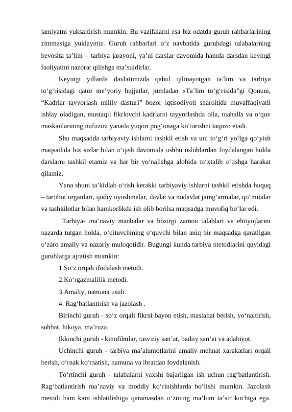 jamiyatni yuksaltirish mumkin. Bu vazifalarni esa biz odatda guruh rahbarlarining
zimmasiga yuklaymiz. Guruh rahbarlari o‘z navbatida guruhdagi  talabalarning
bevosita ta’lim – tarbiya jarayoni, ya’ni darslar davomida hamda darsdan keyingi
faoliyatini nazorat qilishga ma’suldirlar.
Keyingi  yillarda  davlatimizda  qabul  qilinayotgan  ta’lim  va  tarbiya
to‘g‘risidagi qator me’yoriy hujjatlar, jumladan «Ta’lim to‘g‘risida”gi Qonuni,
“Kadrlar tayyorlash milliy dasturi” bozor iqtisodiyoti sharoitida muvaffaqiyatli
ishlay oladigan, mustaqil fikrlovchi kadrlarni tayyorlashda oila, mahalla va o‘quv
maskanlarining nufuzini yanada yuqori pog‘onaga ko‘tarishni taqozo etadi.
Shu maqsadda tarbiyaviy ishlarni tashkil etish va uni to‘g‘ri yo‘lga qo‘yish
maqsadida biz sizlar bilan o‘qish davomida ushbu uslublardan foydalangan holda
darslarni tashkil etamiz va har bir yo‘nalishga alohida to‘xtalib o‘tishga harakat
qilamiz.
Yana shuni ta’kidlab o‘tish kerakki tarbiyaviy ishlarni tashkil etishda huquq
– tartibot organlari, ijodiy uyushmalar, davlat va nodavlat jamg‘armalar, qo‘mitalar
va tashkilotlar bilan hamkorlikda ish olib borilsa maqsadga muvofiq bo‘lar edi.
 Tarbiya- ma’naviy manbalar va hozirgi zamon talablari va ehtiyojlarini
nazarda tutgan holda, o‘qituvchining o‘quvchi bilan aniq bir maqsadga qaratilgan
o‘zaro amaliy va nazariy muloqotidir. Bugungi kunda tarbiya metodlarini quyidagi
guruhlarga ajratish mumkin:
1.So‘z orqali ifodalash metodi.
2.Ko‘rgazmalilik metodi.
3.Amaliy, namuna usuli.
4. Rag‘batlantirish va jazolash .
Birinchi guruh - so‘z orqali fikrni bayon etish, maslahat berish, yo‘naltirish,
suhbat, hikoya, ma’ruza.
Ikkinchi guruh - kinofilmlar, tasviriy san’at, badiiy san’at va adabiyot.
Uchinchi guruh - tarbiya ma’alumotlarini amaliy mehnat xarakatlari orqali
berish, o‘rnak ko‘rsatish, namuna va ibratdan foydalanish.
To‘rtinchi guruh - talabalarni yaxshi bajarilgan ish uchun rag‘batlantirish.
Rag‘batlantirish ma’naviy va moddiy ko‘rinishlarda bo‘lishi mumkin. Jazolash
metodi ham kam ishlatilishiga qaramasdan o‘zining ma’lum ta’sir kuchiga ega.
