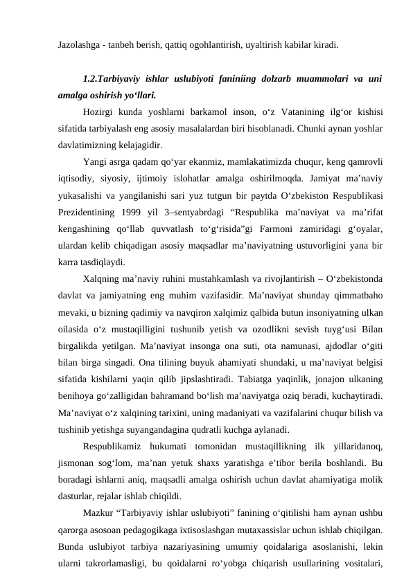 Jazolashga - tanbeh berish, qattiq ogohlantirish, uyaltirish kabilar kiradi.
1.2.Tarbiyaviy  ishlar  uslubiyoti  faniniing  dolzarb  muammolari  va  uni
amalga oshirish yo‘llari.
Hozirgi  kunda  yoshlarni  barkamol  inson,  o‘z  Vatanining  ilg‘or  kishisi
sifatida tarbiyalash eng asosiy masalalardan biri hisoblanadi. Chunki aynan yoshlar
davlatimizning kelajagidir.
Yangi asrga qadam qo‘yar ekanmiz, mamlakatimizda chuqur, keng qamrovli
iqtisodiy,  siyosiy,  ijtimoiy  islohatlar  amalga  oshirilmoqda.  Jamiyat  ma’naviy
yukasalishi va yangilanishi sari yuz tutgun bir paytda O‘zbekiston Respublikasi
Prezidentining  1999  yil  3–sentyabrdagi  “Respublika ma’naviyat  va  ma’rifat
kengashining  qo‘llab  quvvatlash  to‘g‘risida”gi  Farmoni  zamiridagi  g‘oyalar,
ulardan kelib chiqadigan asosiy maqsadlar ma’naviyatning ustuvorligini yana bir
karra tasdiqlaydi.
Xalqning ma’naviy ruhini mustahkamlash va rivojlantirish – O‘zbekistonda
davlat va jamiyatning eng muhim vazifasidir. Ma’naviyat shunday qimmatbaho
mevaki, u bizning qadimiy va navqiron xalqimiz qalbida butun insoniyatning ulkan
oilasida  o‘z  mustaqilligini  tushunib yetish  va  ozodlikni  sevish  tuyg‘usi  Bilan
birgalikda yetilgan. Ma’naviyat insonga ona suti, ota namunasi, ajdodlar o‘giti
bilan birga singadi. Ona tilining buyuk ahamiyati shundaki, u ma’naviyat belgisi
sifatida kishilarni yaqin qilib jipslashtiradi. Tabiatga yaqinlik, jonajon ulkaning
benihoya go‘zalligidan bahramand bo‘lish ma’naviyatga oziq beradi, kuchaytiradi.
Ma’naviyat o‘z xalqining tarixini, uning madaniyati va vazifalarini chuqur bilish va
tushinib yetishga suyangandagina qudratli kuchga aylanadi.
Respublikamiz  hukumati  tomonidan  mustaqillikning  ilk  yillaridanoq,
jismonan sog‘lom, ma’nan yetuk shaxs yaratishga e’tibor berila boshlandi. Bu
boradagi ishlarni aniq, maqsadli amalga oshirish uchun davlat ahamiyatiga molik
dasturlar, rejalar ishlab chiqildi.
Mazkur “Tarbiyaviy ishlar uslubiyoti” fanining o‘qitilishi ham aynan ushbu
qarorga asosoan pedagogikaga ixtisoslashgan mutaxassislar uchun ishlab chiqilgan.
Bunda  uslubiyot  tarbiya  nazariyasining  umumiy  qoidalariga  asoslanishi,  lekin
ularni  takrorlamasligi, bu qoidalarni ro‘yobga chiqarish usullarining vositalari,
