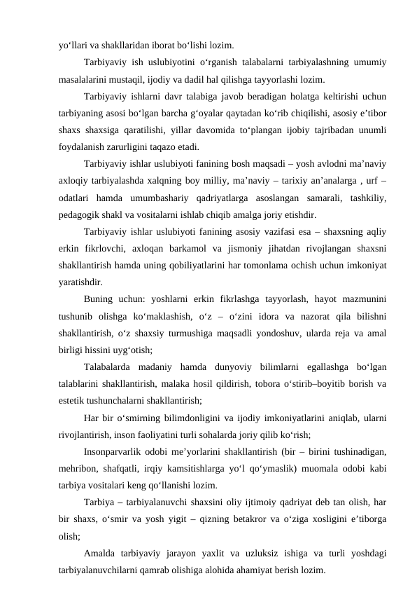 yo‘llari va shakllaridan iborat bo‘lishi lozim.
Tarbiyaviy ish uslubiyotini o‘rganish talabalarni tarbiyalashning umumiy
masalalarini mustaqil, ijodiy va dadil hal qilishga tayyorlashi lozim.
Tarbiyaviy ishlarni davr talabiga javob beradigan holatga keltirishi uchun
tarbiyaning asosi bo‘lgan barcha g‘oyalar qaytadan ko‘rib chiqilishi, asosiy e’tibor
shaxs shaxsiga qaratilishi, yillar davomida to‘plangan ijobiy tajribadan unumli
foydalanish zarurligini taqazo etadi.
Tarbiyaviy ishlar uslubiyoti fanining bosh maqsadi – yosh avlodni ma’naviy
axloqiy tarbiyalashda xalqning boy milliy, ma’naviy – tarixiy an’analarga , urf –
odatlari  hamda  umumbashariy  qadriyatlarga  asoslangan  samarali,  tashkiliy,
pedagogik shakl va vositalarni ishlab chiqib amalga joriy etishdir.
Tarbiyaviy ishlar uslubiyoti fanining asosiy vazifasi esa – shaxsning aqliy
erkin  fikrlovchi,  axloqan  barkamol  va  jismoniy  jihatdan  rivojlangan  shaxsni
shakllantirish hamda uning qobiliyatlarini har tomonlama ochish uchun imkoniyat
yaratishdir.
Buning  uchun:  yoshlarni  erkin  fikrlashga  tayyorlash,  hayot  mazmunini
tushunib  olishga  ko‘maklashish,  o‘z  –  o‘zini  idora  va  nazorat  qila  bilishni
shakllantirish, o‘z shaxsiy turmushiga maqsadli yondoshuv, ularda reja va amal
birligi hissini uyg‘otish;
Talabalarda  madaniy  hamda  dunyoviy  bilimlarni  egallashga  bo‘lgan
talablarini shakllantirish, malaka hosil qildirish, tobora o‘stirib–boyitib borish va
estetik tushunchalarni shakllantirish;
Har bir o‘smirning bilimdonligini va ijodiy imkoniyatlarini aniqlab, ularni
rivojlantirish, inson faoliyatini turli sohalarda joriy qilib ko‘rish;
Insonparvarlik odobi me’yorlarini shakllantirish (bir – birini tushinadigan,
mehribon, shafqatli, irqiy kamsitishlarga yo‘l qo‘ymaslik) muomala odobi kabi
tarbiya vositalari keng qo‘llanishi lozim.
Tarbiya – tarbiyalanuvchi shaxsini oliy ijtimoiy qadriyat deb tan olish, har
bir shaxs, o‘smir va yosh yigit – qizning betakror va o‘ziga xosligini e’tiborga
olish;
Amalda  tarbiyaviy  jarayon  yaxlit  va  uzluksiz  ishiga  va  turli  yoshdagi
tarbiyalanuvchilarni qamrab olishiga alohida ahamiyat berish lozim.
