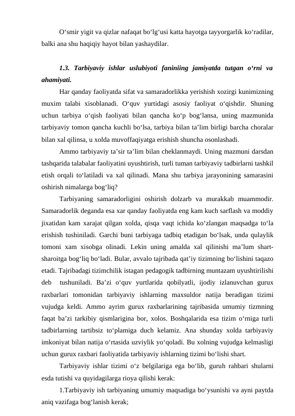 O‘smir yigit va qizlar nafaqat bo‘lg‘usi katta hayotga tayyorgarlik ko‘radilar,
balki ana shu haqiqiy hayot bilan yashaydilar.
1.3.  Tarbiyaviy  ishlar  uslubiyoti  faniniing  jamiyatda  tutgan  o‘rni  va
ahamiyati. 
Har qanday faoliyatda sifat va samaradorlikka yerishish xozirgi kunimizning
muxim  talabi  xisoblanadi.  O‘quv  yurtidagi  asosiy  faoliyat  o‘qishdir.  Shuning
uchun tarbiya o‘qish faoliyati bilan qancha ko‘p bog‘lansa, uning mazmunida
tarbiyaviy tomon qancha kuchli bo‘lsa, tarbiya bilan ta’lim birligi barcha choralar
bilan xal qilinsa, u xolda muvoffaqiyatga erishish shuncha osonlashadi. 
Ammo tarbiyaviy ta’sir ta’lim bilan cheklanmaydi. Uning mazmuni darsdan
tashqarida talabalar faoliyatini uyushtirish, turli tuman tarbiyaviy tadbirlarni tashkil
etish orqali to‘latiladi va xal qilinadi. Mana shu tarbiya jarayonining samarasini
oshirish nimalarga bog‘liq?
Tarbiyaning  samaradorligini  oshirish  dolzarb  va  murakkab  muammodir.
Samaradorlik deganda esa xar qanday faoliyatda eng kam kuch sarflash va moddiy
jixatidan kam xarajat qilgan xolda, qisqa vaqt ichida ko‘zlangan maqsadga to‘la
erishish tushiniladi. Garchi buni tarbiyaga tadbiq etadigan bo‘lsak, unda qulaylik
tomoni xam xisobga olinadi. Lekin uning amalda xal  qilinishi  ma’lum shart-
sharoitga bog‘liq bo‘ladi. Bular, avvalo tajribada qat’iy tizimning bo‘lishini taqazo
etadi. Tajribadagi tizimchilik istagan pedagogik tadbirning muntazam uyushtirilishi
deb   tushuniladi.  Ba’zi  o‘quv  yurtlarida  qobilyatli,  ijodiy  izlanuvchan  gurux
raxbarlari  tomonidan  tarbiyaviy  ishlarning  maxsuldor  natija  beradigan  tizimi
vujudga keldi. Ammo ayrim gurux raxbarlarining tajribasida umumiy tizmning
faqat ba’zi tarkibiy qismlarigina bor, xolos. Boshqalarida esa tizim o‘rniga turli
tadbirlarning tartibsiz to‘plamiga duch kelamiz. Ana shunday xolda tarbiyaviy
imkoniyat bilan natija o‘rtasida uzviylik yo‘qoladi. Bu xolning vujudga kelmasligi
uchun gurux raxbari faoliyatida tarbiyaviy ishlarning tizimi bo‘lishi shart.
Tarbiyaviy ishlar tizimi o‘z belgilariga ega bo‘lib, guruh rahbari shularni
esda tutishi va quyidagilarga rioya qilishi kerak:
1.Tarbiyaviy ish tarbiyaning umumiy maqsadiga bo‘ysunishi va ayni paytda
aniq vazifaga bog‘lanish kerak;
